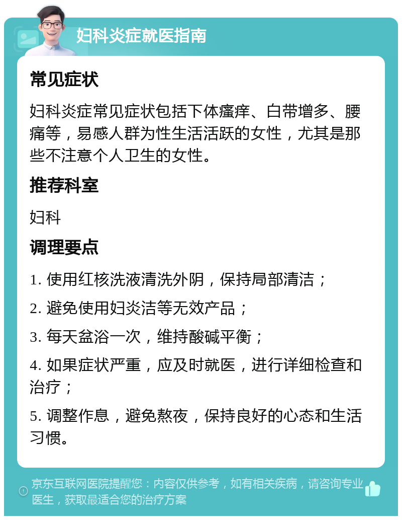 妇科炎症就医指南 常见症状 妇科炎症常见症状包括下体瘙痒、白带增多、腰痛等，易感人群为性生活活跃的女性，尤其是那些不注意个人卫生的女性。 推荐科室 妇科 调理要点 1. 使用红核洗液清洗外阴，保持局部清洁； 2. 避免使用妇炎洁等无效产品； 3. 每天盆浴一次，维持酸碱平衡； 4. 如果症状严重，应及时就医，进行详细检查和治疗； 5. 调整作息，避免熬夜，保持良好的心态和生活习惯。