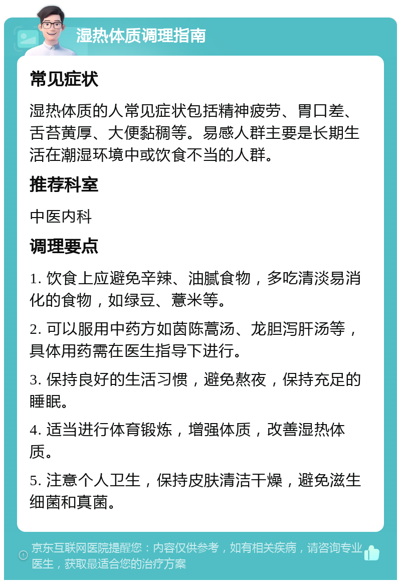 湿热体质调理指南 常见症状 湿热体质的人常见症状包括精神疲劳、胃口差、舌苔黄厚、大便黏稠等。易感人群主要是长期生活在潮湿环境中或饮食不当的人群。 推荐科室 中医内科 调理要点 1. 饮食上应避免辛辣、油腻食物，多吃清淡易消化的食物，如绿豆、薏米等。 2. 可以服用中药方如茵陈蒿汤、龙胆泻肝汤等，具体用药需在医生指导下进行。 3. 保持良好的生活习惯，避免熬夜，保持充足的睡眠。 4. 适当进行体育锻炼，增强体质，改善湿热体质。 5. 注意个人卫生，保持皮肤清洁干燥，避免滋生细菌和真菌。