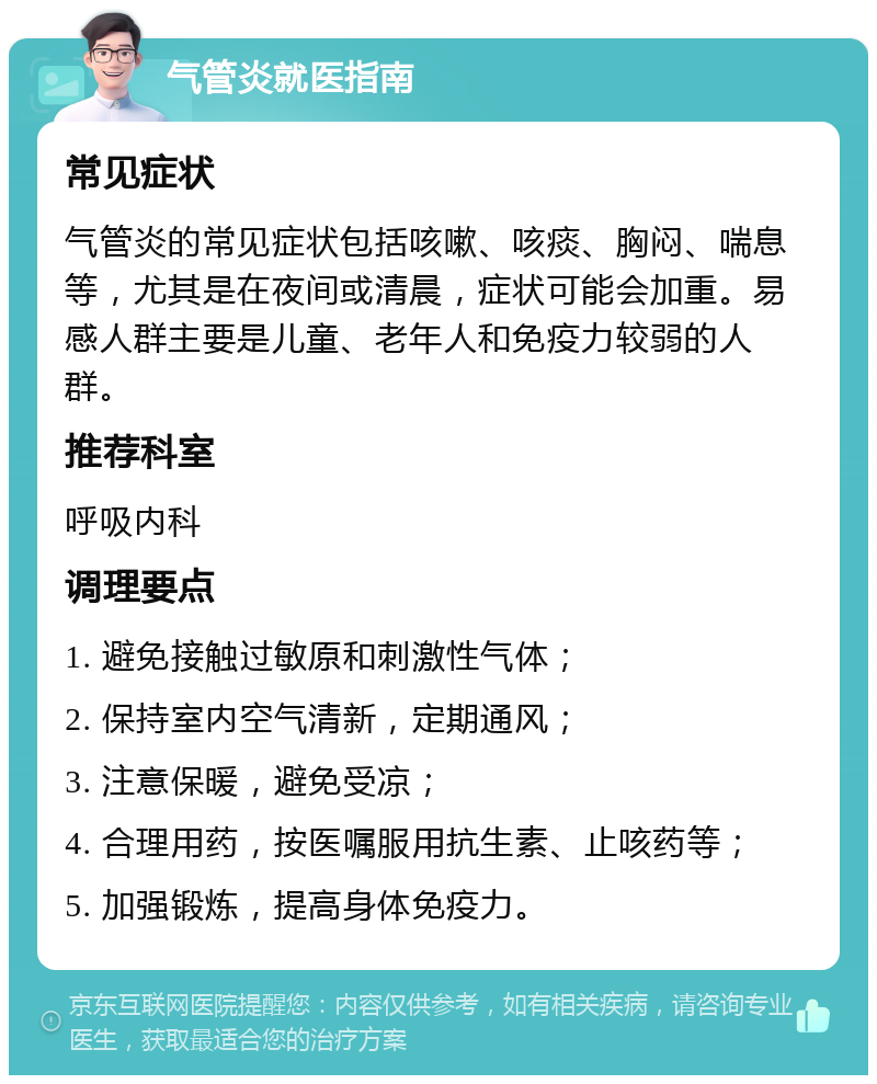 气管炎就医指南 常见症状 气管炎的常见症状包括咳嗽、咳痰、胸闷、喘息等，尤其是在夜间或清晨，症状可能会加重。易感人群主要是儿童、老年人和免疫力较弱的人群。 推荐科室 呼吸内科 调理要点 1. 避免接触过敏原和刺激性气体； 2. 保持室内空气清新，定期通风； 3. 注意保暖，避免受凉； 4. 合理用药，按医嘱服用抗生素、止咳药等； 5. 加强锻炼，提高身体免疫力。