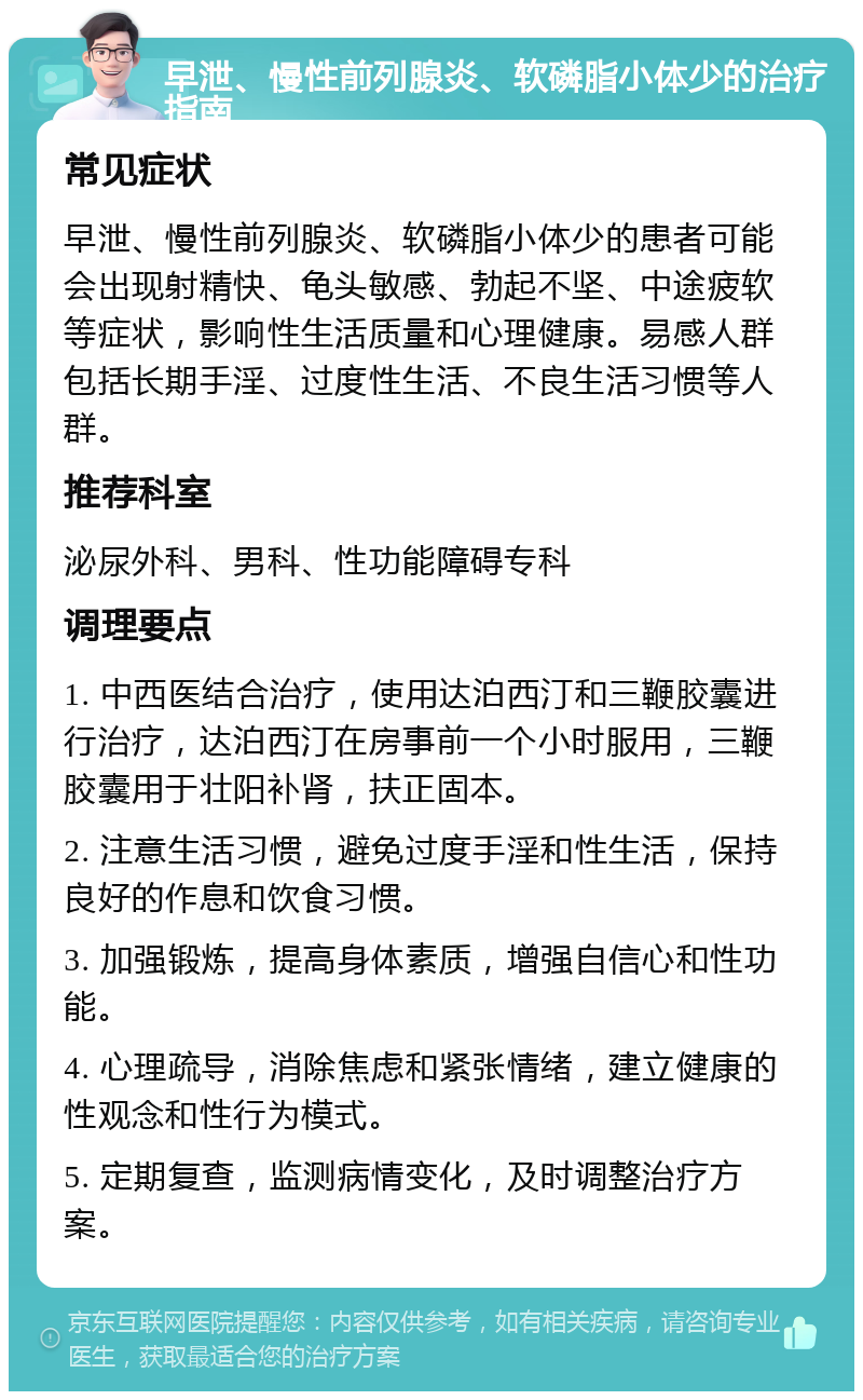 早泄、慢性前列腺炎、软磷脂小体少的治疗指南 常见症状 早泄、慢性前列腺炎、软磷脂小体少的患者可能会出现射精快、龟头敏感、勃起不坚、中途疲软等症状，影响性生活质量和心理健康。易感人群包括长期手淫、过度性生活、不良生活习惯等人群。 推荐科室 泌尿外科、男科、性功能障碍专科 调理要点 1. 中西医结合治疗，使用达泊西汀和三鞭胶囊进行治疗，达泊西汀在房事前一个小时服用，三鞭胶囊用于壮阳补肾，扶正固本。 2. 注意生活习惯，避免过度手淫和性生活，保持良好的作息和饮食习惯。 3. 加强锻炼，提高身体素质，增强自信心和性功能。 4. 心理疏导，消除焦虑和紧张情绪，建立健康的性观念和性行为模式。 5. 定期复查，监测病情变化，及时调整治疗方案。