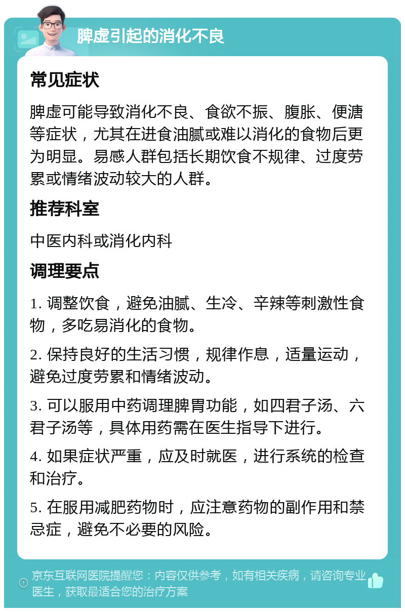 脾虚引起的消化不良 常见症状 脾虚可能导致消化不良、食欲不振、腹胀、便溏等症状，尤其在进食油腻或难以消化的食物后更为明显。易感人群包括长期饮食不规律、过度劳累或情绪波动较大的人群。 推荐科室 中医内科或消化内科 调理要点 1. 调整饮食，避免油腻、生冷、辛辣等刺激性食物，多吃易消化的食物。 2. 保持良好的生活习惯，规律作息，适量运动，避免过度劳累和情绪波动。 3. 可以服用中药调理脾胃功能，如四君子汤、六君子汤等，具体用药需在医生指导下进行。 4. 如果症状严重，应及时就医，进行系统的检查和治疗。 5. 在服用减肥药物时，应注意药物的副作用和禁忌症，避免不必要的风险。