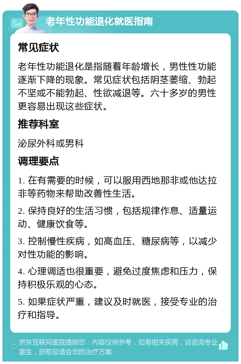 老年性功能退化就医指南 常见症状 老年性功能退化是指随着年龄增长，男性性功能逐渐下降的现象。常见症状包括阴茎萎缩、勃起不坚或不能勃起、性欲减退等。六十多岁的男性更容易出现这些症状。 推荐科室 泌尿外科或男科 调理要点 1. 在有需要的时候，可以服用西地那非或他达拉非等药物来帮助改善性生活。 2. 保持良好的生活习惯，包括规律作息、适量运动、健康饮食等。 3. 控制慢性疾病，如高血压、糖尿病等，以减少对性功能的影响。 4. 心理调适也很重要，避免过度焦虑和压力，保持积极乐观的心态。 5. 如果症状严重，建议及时就医，接受专业的治疗和指导。