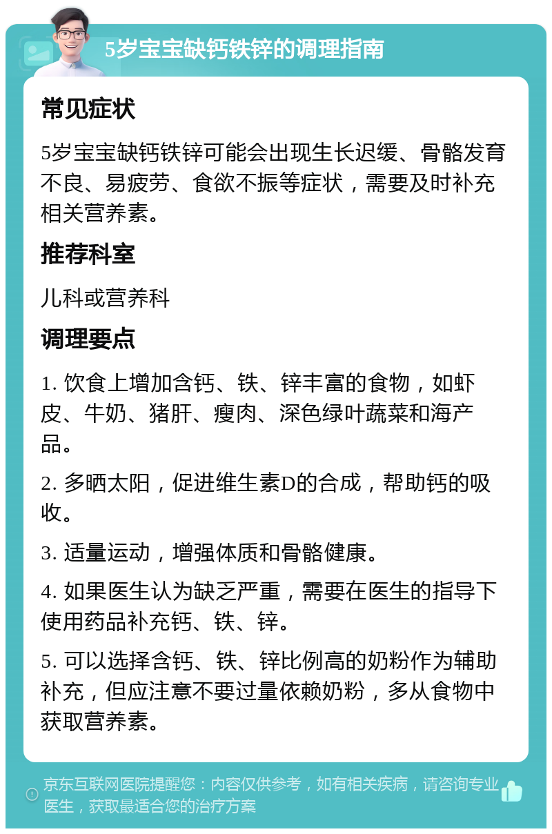 5岁宝宝缺钙铁锌的调理指南 常见症状 5岁宝宝缺钙铁锌可能会出现生长迟缓、骨骼发育不良、易疲劳、食欲不振等症状，需要及时补充相关营养素。 推荐科室 儿科或营养科 调理要点 1. 饮食上增加含钙、铁、锌丰富的食物，如虾皮、牛奶、猪肝、瘦肉、深色绿叶蔬菜和海产品。 2. 多晒太阳，促进维生素D的合成，帮助钙的吸收。 3. 适量运动，增强体质和骨骼健康。 4. 如果医生认为缺乏严重，需要在医生的指导下使用药品补充钙、铁、锌。 5. 可以选择含钙、铁、锌比例高的奶粉作为辅助补充，但应注意不要过量依赖奶粉，多从食物中获取营养素。