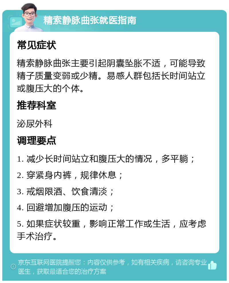 精索静脉曲张就医指南 常见症状 精索静脉曲张主要引起阴囊坠胀不适，可能导致精子质量变弱或少精。易感人群包括长时间站立或腹压大的个体。 推荐科室 泌尿外科 调理要点 1. 减少长时间站立和腹压大的情况，多平躺； 2. 穿紧身内裤，规律休息； 3. 戒烟限酒、饮食清淡； 4. 回避增加腹压的运动； 5. 如果症状较重，影响正常工作或生活，应考虑手术治疗。