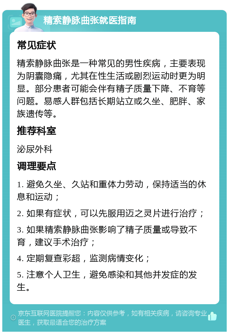 精索静脉曲张就医指南 常见症状 精索静脉曲张是一种常见的男性疾病，主要表现为阴囊隐痛，尤其在性生活或剧烈运动时更为明显。部分患者可能会伴有精子质量下降、不育等问题。易感人群包括长期站立或久坐、肥胖、家族遗传等。 推荐科室 泌尿外科 调理要点 1. 避免久坐、久站和重体力劳动，保持适当的休息和运动； 2. 如果有症状，可以先服用迈之灵片进行治疗； 3. 如果精索静脉曲张影响了精子质量或导致不育，建议手术治疗； 4. 定期复查彩超，监测病情变化； 5. 注意个人卫生，避免感染和其他并发症的发生。