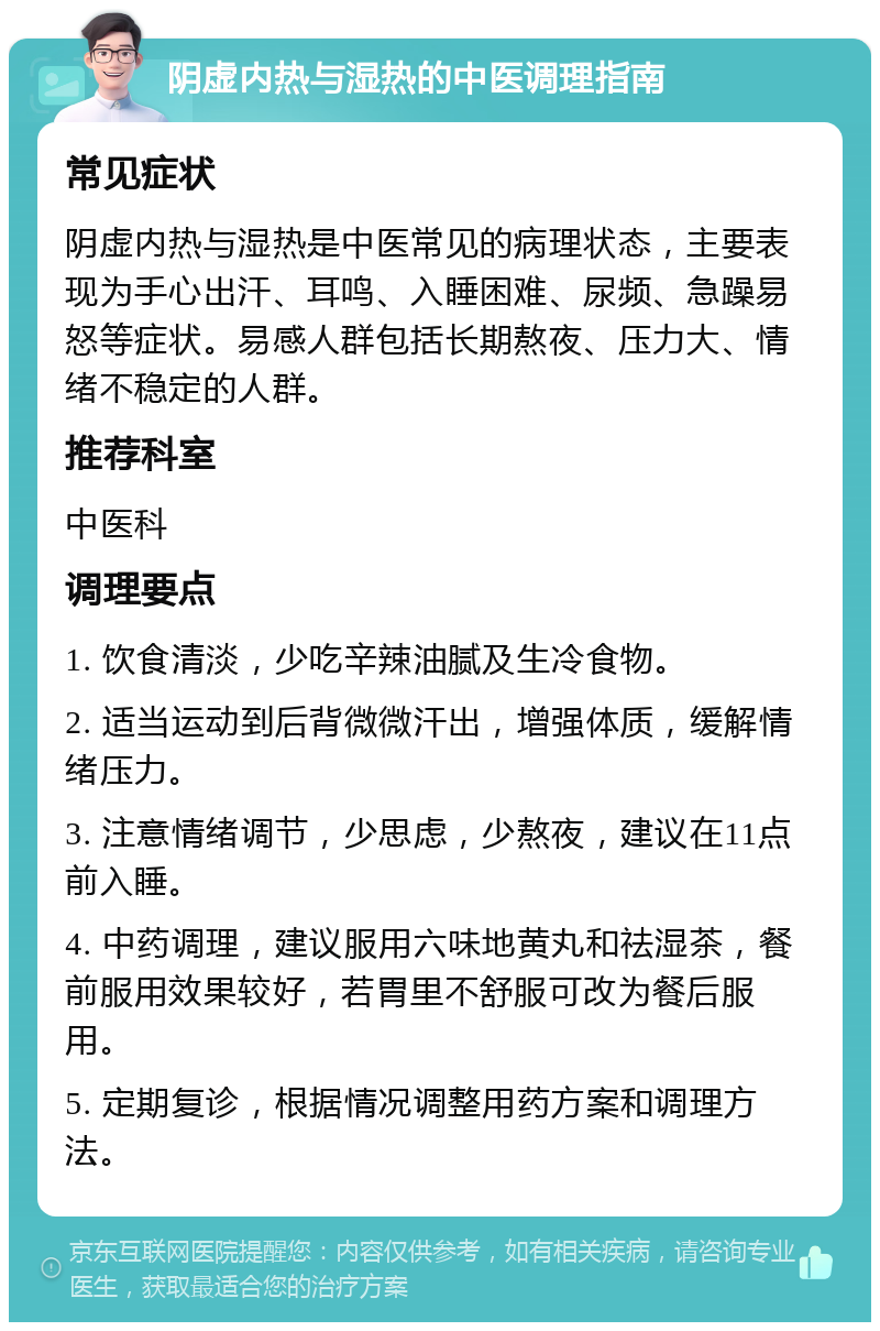 阴虚内热与湿热的中医调理指南 常见症状 阴虚内热与湿热是中医常见的病理状态，主要表现为手心出汗、耳鸣、入睡困难、尿频、急躁易怒等症状。易感人群包括长期熬夜、压力大、情绪不稳定的人群。 推荐科室 中医科 调理要点 1. 饮食清淡，少吃辛辣油腻及生冷食物。 2. 适当运动到后背微微汗出，增强体质，缓解情绪压力。 3. 注意情绪调节，少思虑，少熬夜，建议在11点前入睡。 4. 中药调理，建议服用六味地黄丸和祛湿茶，餐前服用效果较好，若胃里不舒服可改为餐后服用。 5. 定期复诊，根据情况调整用药方案和调理方法。