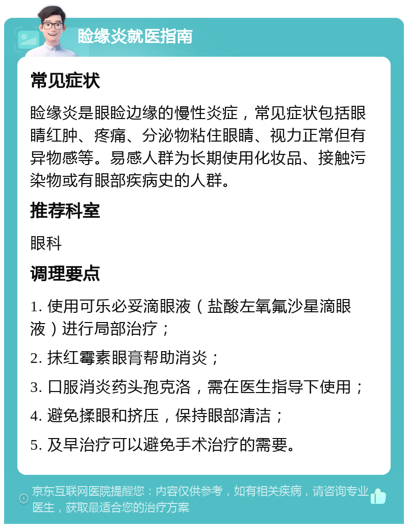 睑缘炎就医指南 常见症状 睑缘炎是眼睑边缘的慢性炎症，常见症状包括眼睛红肿、疼痛、分泌物粘住眼睛、视力正常但有异物感等。易感人群为长期使用化妆品、接触污染物或有眼部疾病史的人群。 推荐科室 眼科 调理要点 1. 使用可乐必妥滴眼液（盐酸左氧氟沙星滴眼液）进行局部治疗； 2. 抹红霉素眼膏帮助消炎； 3. 口服消炎药头孢克洛，需在医生指导下使用； 4. 避免揉眼和挤压，保持眼部清洁； 5. 及早治疗可以避免手术治疗的需要。