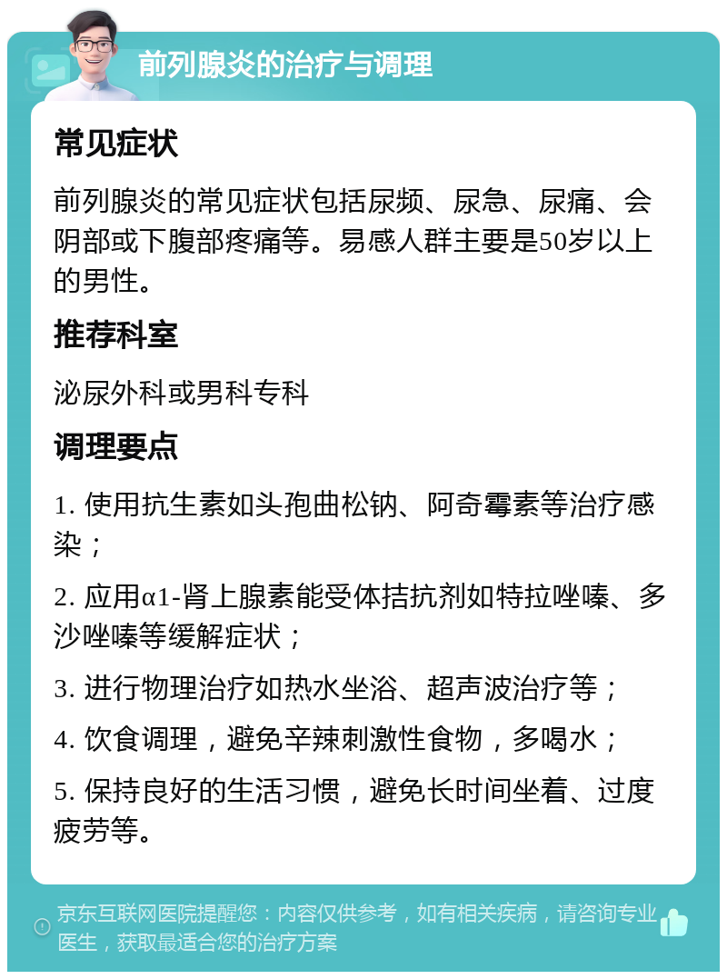 前列腺炎的治疗与调理 常见症状 前列腺炎的常见症状包括尿频、尿急、尿痛、会阴部或下腹部疼痛等。易感人群主要是50岁以上的男性。 推荐科室 泌尿外科或男科专科 调理要点 1. 使用抗生素如头孢曲松钠、阿奇霉素等治疗感染； 2. 应用α1-肾上腺素能受体拮抗剂如特拉唑嗪、多沙唑嗪等缓解症状； 3. 进行物理治疗如热水坐浴、超声波治疗等； 4. 饮食调理，避免辛辣刺激性食物，多喝水； 5. 保持良好的生活习惯，避免长时间坐着、过度疲劳等。