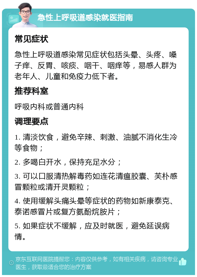 急性上呼吸道感染就医指南 常见症状 急性上呼吸道感染常见症状包括头晕、头疼、嗓子痒、反胃、咳痰、咽干、咽痒等，易感人群为老年人、儿童和免疫力低下者。 推荐科室 呼吸内科或普通内科 调理要点 1. 清淡饮食，避免辛辣、刺激、油腻不消化生冷等食物； 2. 多喝白开水，保持充足水分； 3. 可以口服清热解毒药如连花清瘟胶囊、芙朴感冒颗粒或清开灵颗粒； 4. 使用缓解头痛头晕等症状的药物如新康泰克、泰诺感冒片或复方氨酚烷胺片； 5. 如果症状不缓解，应及时就医，避免延误病情。