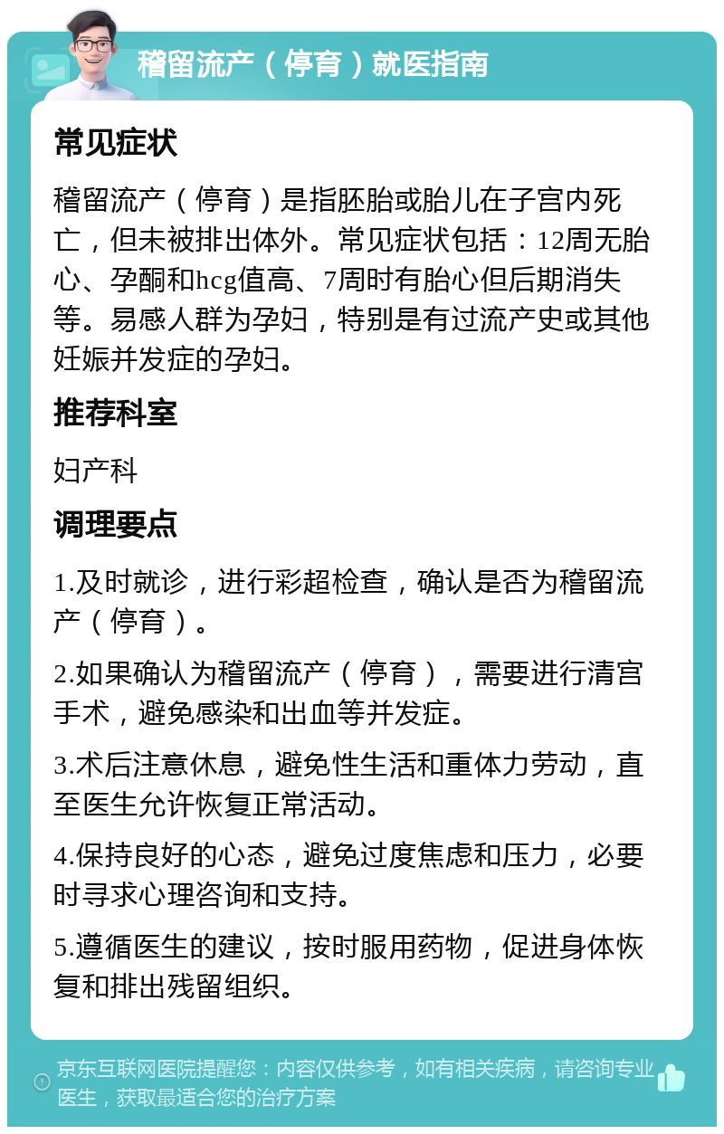 稽留流产（停育）就医指南 常见症状 稽留流产（停育）是指胚胎或胎儿在子宫内死亡，但未被排出体外。常见症状包括：12周无胎心、孕酮和hcg值高、7周时有胎心但后期消失等。易感人群为孕妇，特别是有过流产史或其他妊娠并发症的孕妇。 推荐科室 妇产科 调理要点 1.及时就诊，进行彩超检查，确认是否为稽留流产（停育）。 2.如果确认为稽留流产（停育），需要进行清宫手术，避免感染和出血等并发症。 3.术后注意休息，避免性生活和重体力劳动，直至医生允许恢复正常活动。 4.保持良好的心态，避免过度焦虑和压力，必要时寻求心理咨询和支持。 5.遵循医生的建议，按时服用药物，促进身体恢复和排出残留组织。