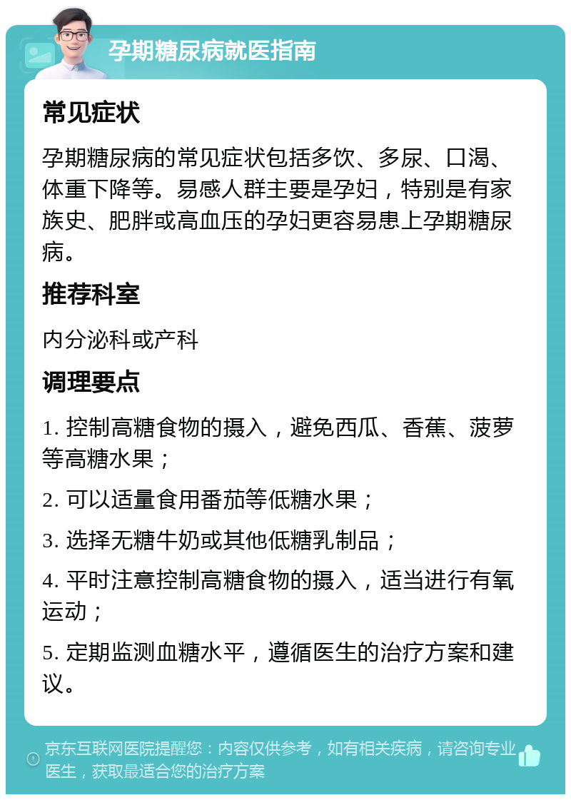 孕期糖尿病就医指南 常见症状 孕期糖尿病的常见症状包括多饮、多尿、口渴、体重下降等。易感人群主要是孕妇，特别是有家族史、肥胖或高血压的孕妇更容易患上孕期糖尿病。 推荐科室 内分泌科或产科 调理要点 1. 控制高糖食物的摄入，避免西瓜、香蕉、菠萝等高糖水果； 2. 可以适量食用番茄等低糖水果； 3. 选择无糖牛奶或其他低糖乳制品； 4. 平时注意控制高糖食物的摄入，适当进行有氧运动； 5. 定期监测血糖水平，遵循医生的治疗方案和建议。