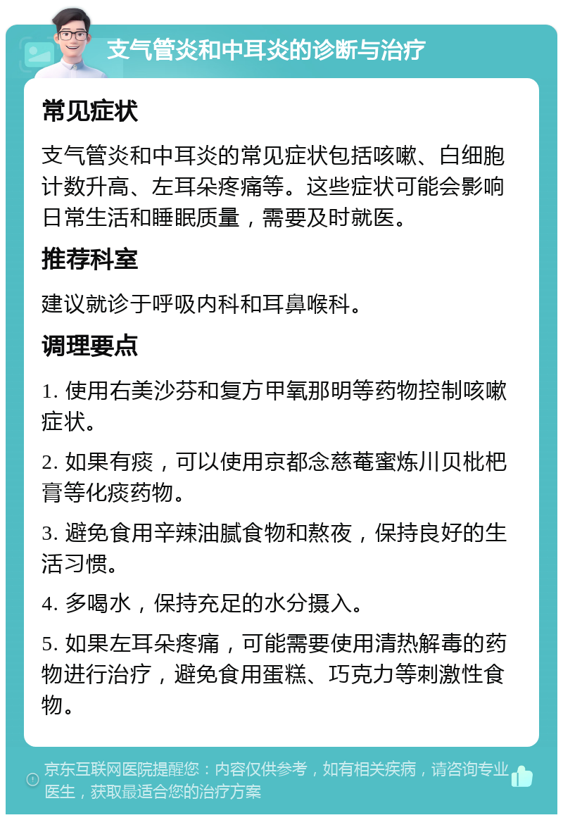 支气管炎和中耳炎的诊断与治疗 常见症状 支气管炎和中耳炎的常见症状包括咳嗽、白细胞计数升高、左耳朵疼痛等。这些症状可能会影响日常生活和睡眠质量，需要及时就医。 推荐科室 建议就诊于呼吸内科和耳鼻喉科。 调理要点 1. 使用右美沙芬和复方甲氧那明等药物控制咳嗽症状。 2. 如果有痰，可以使用京都念慈菴蜜炼川贝枇杷膏等化痰药物。 3. 避免食用辛辣油腻食物和熬夜，保持良好的生活习惯。 4. 多喝水，保持充足的水分摄入。 5. 如果左耳朵疼痛，可能需要使用清热解毒的药物进行治疗，避免食用蛋糕、巧克力等刺激性食物。