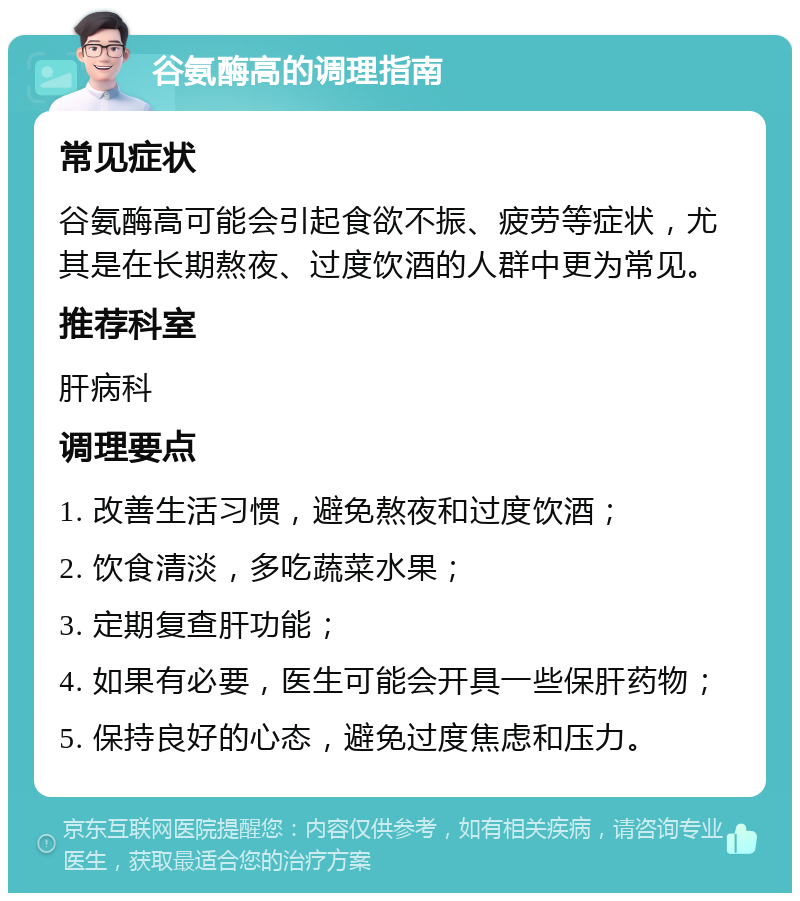 谷氨酶高的调理指南 常见症状 谷氨酶高可能会引起食欲不振、疲劳等症状，尤其是在长期熬夜、过度饮酒的人群中更为常见。 推荐科室 肝病科 调理要点 1. 改善生活习惯，避免熬夜和过度饮酒； 2. 饮食清淡，多吃蔬菜水果； 3. 定期复查肝功能； 4. 如果有必要，医生可能会开具一些保肝药物； 5. 保持良好的心态，避免过度焦虑和压力。