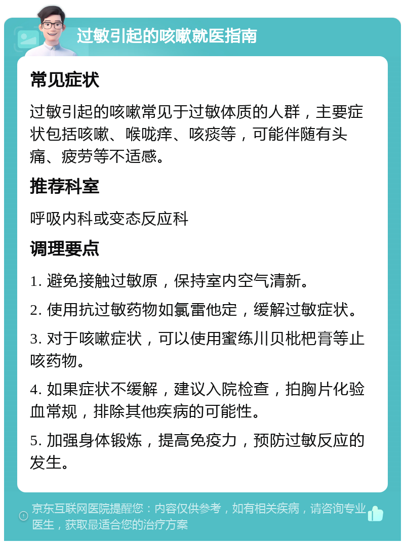 过敏引起的咳嗽就医指南 常见症状 过敏引起的咳嗽常见于过敏体质的人群，主要症状包括咳嗽、喉咙痒、咳痰等，可能伴随有头痛、疲劳等不适感。 推荐科室 呼吸内科或变态反应科 调理要点 1. 避免接触过敏原，保持室内空气清新。 2. 使用抗过敏药物如氯雷他定，缓解过敏症状。 3. 对于咳嗽症状，可以使用蜜练川贝枇杷膏等止咳药物。 4. 如果症状不缓解，建议入院检查，拍胸片化验血常规，排除其他疾病的可能性。 5. 加强身体锻炼，提高免疫力，预防过敏反应的发生。