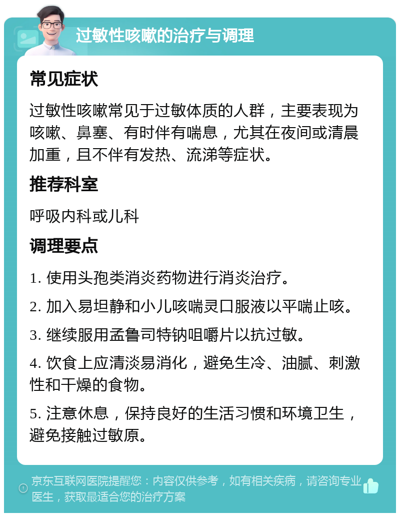 过敏性咳嗽的治疗与调理 常见症状 过敏性咳嗽常见于过敏体质的人群，主要表现为咳嗽、鼻塞、有时伴有喘息，尤其在夜间或清晨加重，且不伴有发热、流涕等症状。 推荐科室 呼吸内科或儿科 调理要点 1. 使用头孢类消炎药物进行消炎治疗。 2. 加入易坦静和小儿咳喘灵口服液以平喘止咳。 3. 继续服用孟鲁司特钠咀嚼片以抗过敏。 4. 饮食上应清淡易消化，避免生冷、油腻、刺激性和干燥的食物。 5. 注意休息，保持良好的生活习惯和环境卫生，避免接触过敏原。