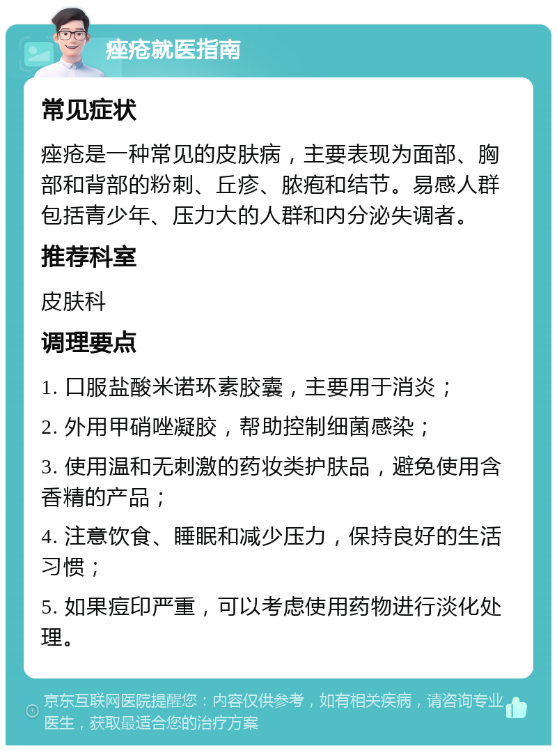 痤疮就医指南 常见症状 痤疮是一种常见的皮肤病，主要表现为面部、胸部和背部的粉刺、丘疹、脓疱和结节。易感人群包括青少年、压力大的人群和内分泌失调者。 推荐科室 皮肤科 调理要点 1. 口服盐酸米诺环素胶囊，主要用于消炎； 2. 外用甲硝唑凝胶，帮助控制细菌感染； 3. 使用温和无刺激的药妆类护肤品，避免使用含香精的产品； 4. 注意饮食、睡眠和减少压力，保持良好的生活习惯； 5. 如果痘印严重，可以考虑使用药物进行淡化处理。