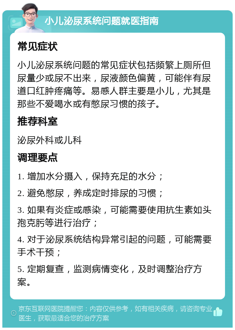 小儿泌尿系统问题就医指南 常见症状 小儿泌尿系统问题的常见症状包括频繁上厕所但尿量少或尿不出来，尿液颜色偏黄，可能伴有尿道口红肿疼痛等。易感人群主要是小儿，尤其是那些不爱喝水或有憋尿习惯的孩子。 推荐科室 泌尿外科或儿科 调理要点 1. 增加水分摄入，保持充足的水分； 2. 避免憋尿，养成定时排尿的习惯； 3. 如果有炎症或感染，可能需要使用抗生素如头孢克肟等进行治疗； 4. 对于泌尿系统结构异常引起的问题，可能需要手术干预； 5. 定期复查，监测病情变化，及时调整治疗方案。