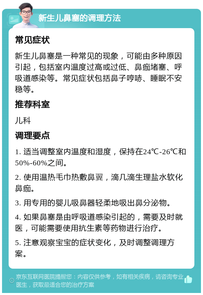 新生儿鼻塞的调理方法 常见症状 新生儿鼻塞是一种常见的现象，可能由多种原因引起，包括室内温度过高或过低、鼻痂堵塞、呼吸道感染等。常见症状包括鼻子哼哧、睡眠不安稳等。 推荐科室 儿科 调理要点 1. 适当调整室内温度和湿度，保持在24℃-26℃和50%-60%之间。 2. 使用温热毛巾热敷鼻翼，滴几滴生理盐水软化鼻痂。 3. 用专用的婴儿吸鼻器轻柔地吸出鼻分泌物。 4. 如果鼻塞是由呼吸道感染引起的，需要及时就医，可能需要使用抗生素等药物进行治疗。 5. 注意观察宝宝的症状变化，及时调整调理方案。