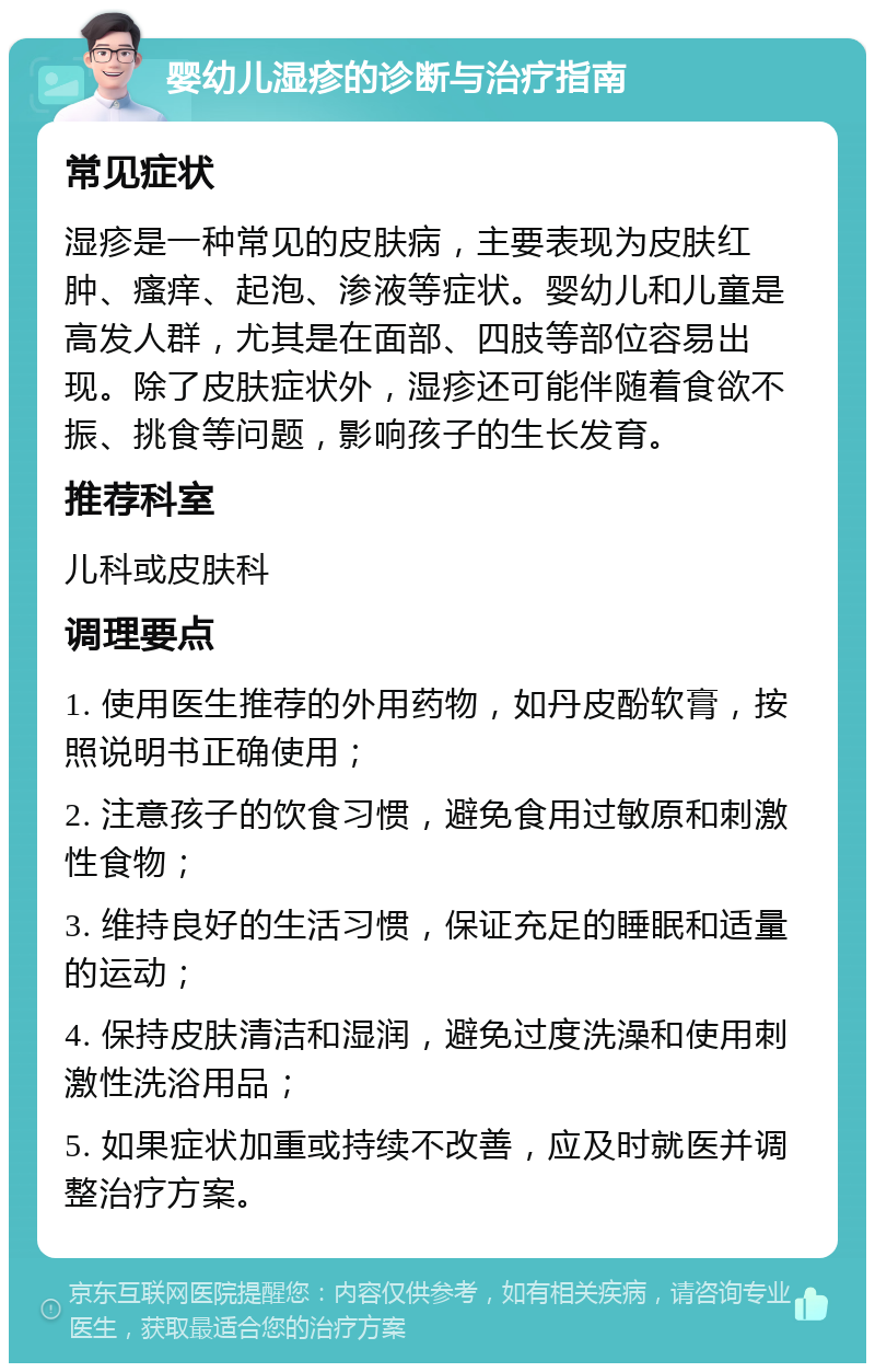 婴幼儿湿疹的诊断与治疗指南 常见症状 湿疹是一种常见的皮肤病，主要表现为皮肤红肿、瘙痒、起泡、渗液等症状。婴幼儿和儿童是高发人群，尤其是在面部、四肢等部位容易出现。除了皮肤症状外，湿疹还可能伴随着食欲不振、挑食等问题，影响孩子的生长发育。 推荐科室 儿科或皮肤科 调理要点 1. 使用医生推荐的外用药物，如丹皮酚软膏，按照说明书正确使用； 2. 注意孩子的饮食习惯，避免食用过敏原和刺激性食物； 3. 维持良好的生活习惯，保证充足的睡眠和适量的运动； 4. 保持皮肤清洁和湿润，避免过度洗澡和使用刺激性洗浴用品； 5. 如果症状加重或持续不改善，应及时就医并调整治疗方案。