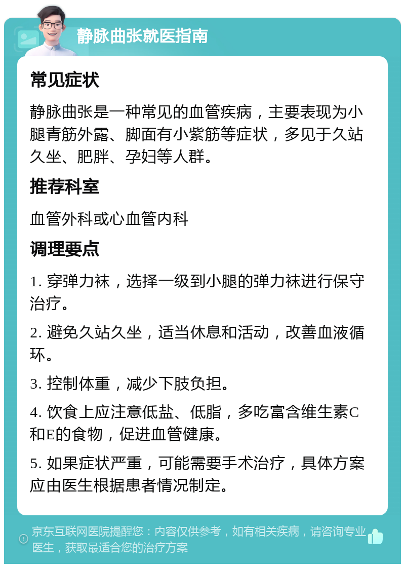 静脉曲张就医指南 常见症状 静脉曲张是一种常见的血管疾病，主要表现为小腿青筋外露、脚面有小紫筋等症状，多见于久站久坐、肥胖、孕妇等人群。 推荐科室 血管外科或心血管内科 调理要点 1. 穿弹力袜，选择一级到小腿的弹力袜进行保守治疗。 2. 避免久站久坐，适当休息和活动，改善血液循环。 3. 控制体重，减少下肢负担。 4. 饮食上应注意低盐、低脂，多吃富含维生素C和E的食物，促进血管健康。 5. 如果症状严重，可能需要手术治疗，具体方案应由医生根据患者情况制定。