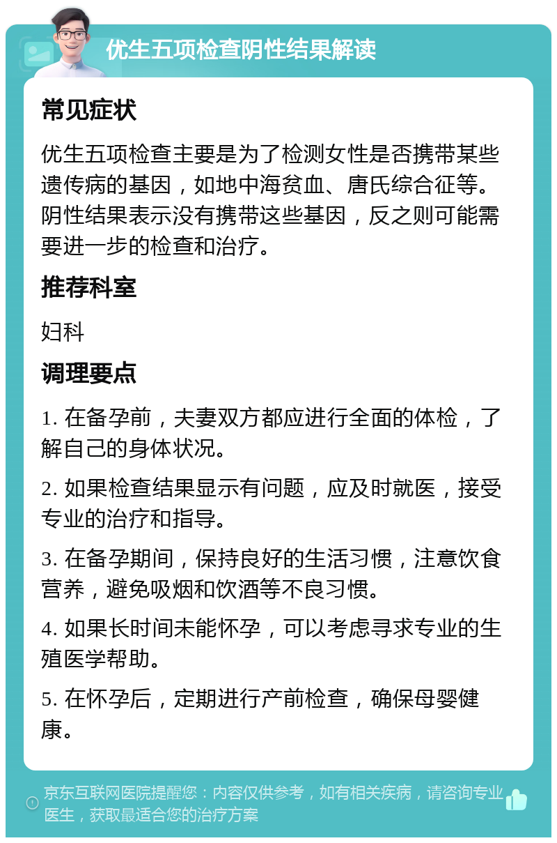 优生五项检查阴性结果解读 常见症状 优生五项检查主要是为了检测女性是否携带某些遗传病的基因，如地中海贫血、唐氏综合征等。阴性结果表示没有携带这些基因，反之则可能需要进一步的检查和治疗。 推荐科室 妇科 调理要点 1. 在备孕前，夫妻双方都应进行全面的体检，了解自己的身体状况。 2. 如果检查结果显示有问题，应及时就医，接受专业的治疗和指导。 3. 在备孕期间，保持良好的生活习惯，注意饮食营养，避免吸烟和饮酒等不良习惯。 4. 如果长时间未能怀孕，可以考虑寻求专业的生殖医学帮助。 5. 在怀孕后，定期进行产前检查，确保母婴健康。