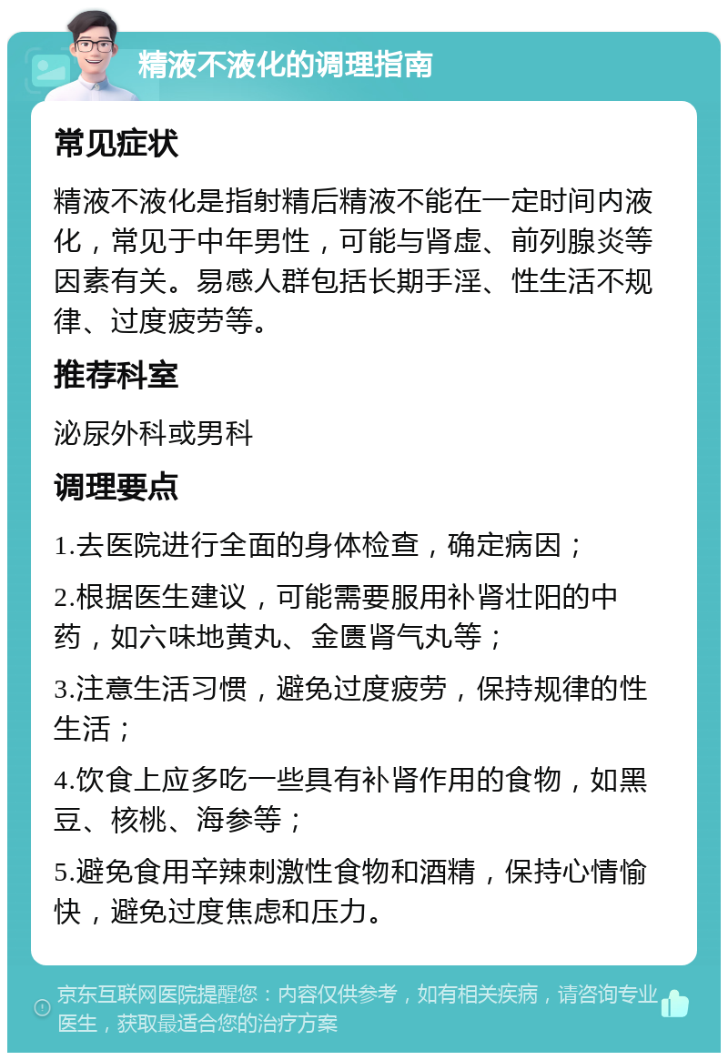 精液不液化的调理指南 常见症状 精液不液化是指射精后精液不能在一定时间内液化，常见于中年男性，可能与肾虚、前列腺炎等因素有关。易感人群包括长期手淫、性生活不规律、过度疲劳等。 推荐科室 泌尿外科或男科 调理要点 1.去医院进行全面的身体检查，确定病因； 2.根据医生建议，可能需要服用补肾壮阳的中药，如六味地黄丸、金匮肾气丸等； 3.注意生活习惯，避免过度疲劳，保持规律的性生活； 4.饮食上应多吃一些具有补肾作用的食物，如黑豆、核桃、海参等； 5.避免食用辛辣刺激性食物和酒精，保持心情愉快，避免过度焦虑和压力。