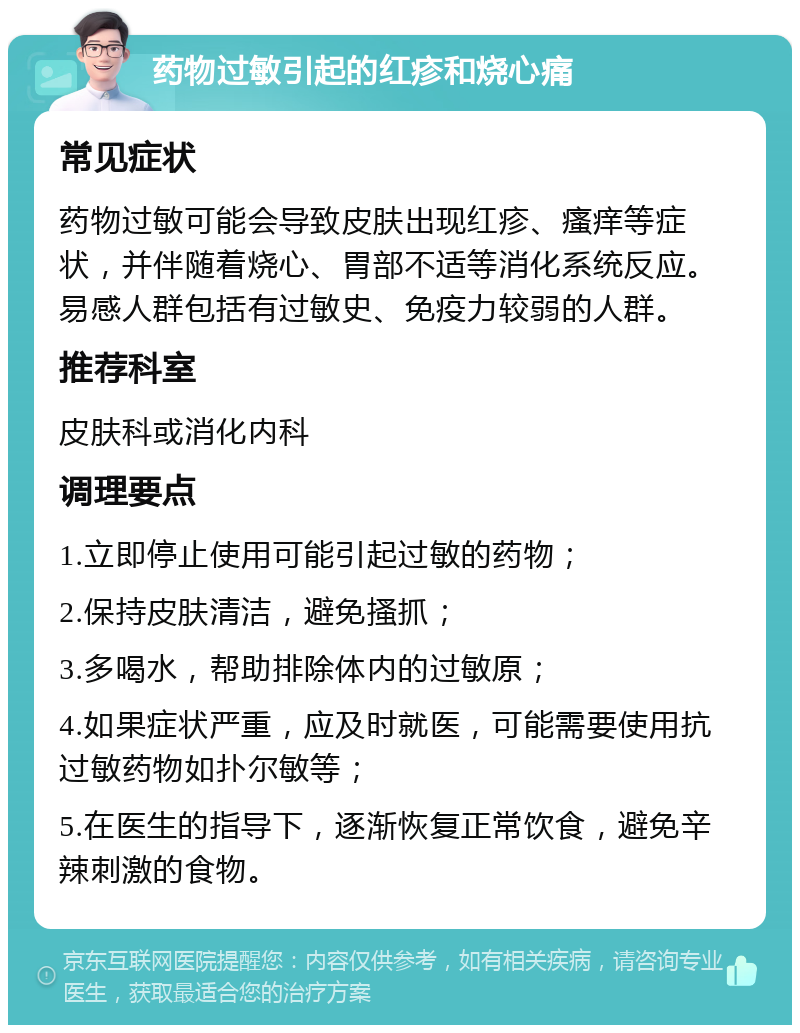 药物过敏引起的红疹和烧心痛 常见症状 药物过敏可能会导致皮肤出现红疹、瘙痒等症状，并伴随着烧心、胃部不适等消化系统反应。易感人群包括有过敏史、免疫力较弱的人群。 推荐科室 皮肤科或消化内科 调理要点 1.立即停止使用可能引起过敏的药物； 2.保持皮肤清洁，避免搔抓； 3.多喝水，帮助排除体内的过敏原； 4.如果症状严重，应及时就医，可能需要使用抗过敏药物如扑尔敏等； 5.在医生的指导下，逐渐恢复正常饮食，避免辛辣刺激的食物。