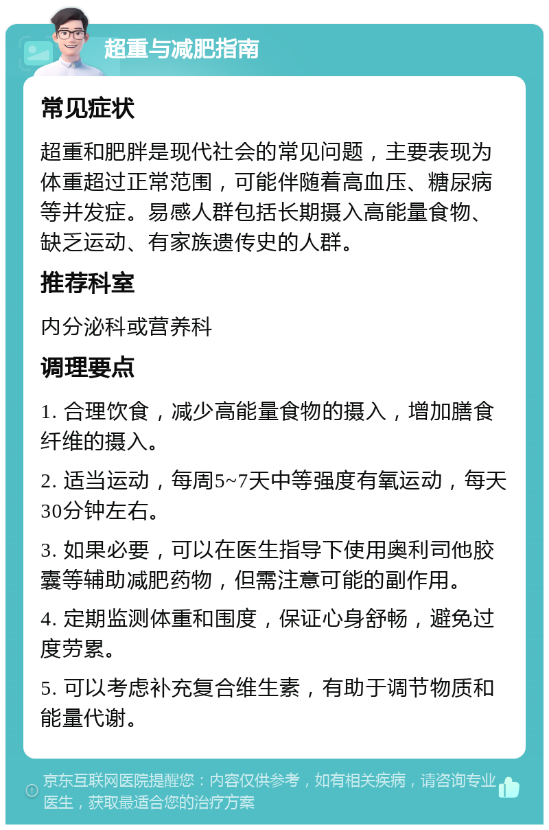 超重与减肥指南 常见症状 超重和肥胖是现代社会的常见问题，主要表现为体重超过正常范围，可能伴随着高血压、糖尿病等并发症。易感人群包括长期摄入高能量食物、缺乏运动、有家族遗传史的人群。 推荐科室 内分泌科或营养科 调理要点 1. 合理饮食，减少高能量食物的摄入，增加膳食纤维的摄入。 2. 适当运动，每周5~7天中等强度有氧运动，每天30分钟左右。 3. 如果必要，可以在医生指导下使用奥利司他胶囊等辅助减肥药物，但需注意可能的副作用。 4. 定期监测体重和围度，保证心身舒畅，避免过度劳累。 5. 可以考虑补充复合维生素，有助于调节物质和能量代谢。