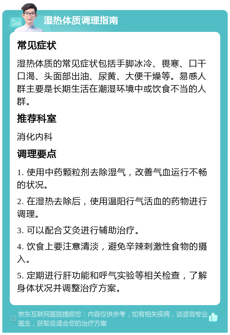 湿热体质调理指南 常见症状 湿热体质的常见症状包括手脚冰冷、畏寒、口干口渴、头面部出油、尿黄、大便干燥等。易感人群主要是长期生活在潮湿环境中或饮食不当的人群。 推荐科室 消化内科 调理要点 1. 使用中药颗粒剂去除湿气，改善气血运行不畅的状况。 2. 在湿热去除后，使用温阳行气活血的药物进行调理。 3. 可以配合艾灸进行辅助治疗。 4. 饮食上要注意清淡，避免辛辣刺激性食物的摄入。 5. 定期进行肝功能和呼气实验等相关检查，了解身体状况并调整治疗方案。