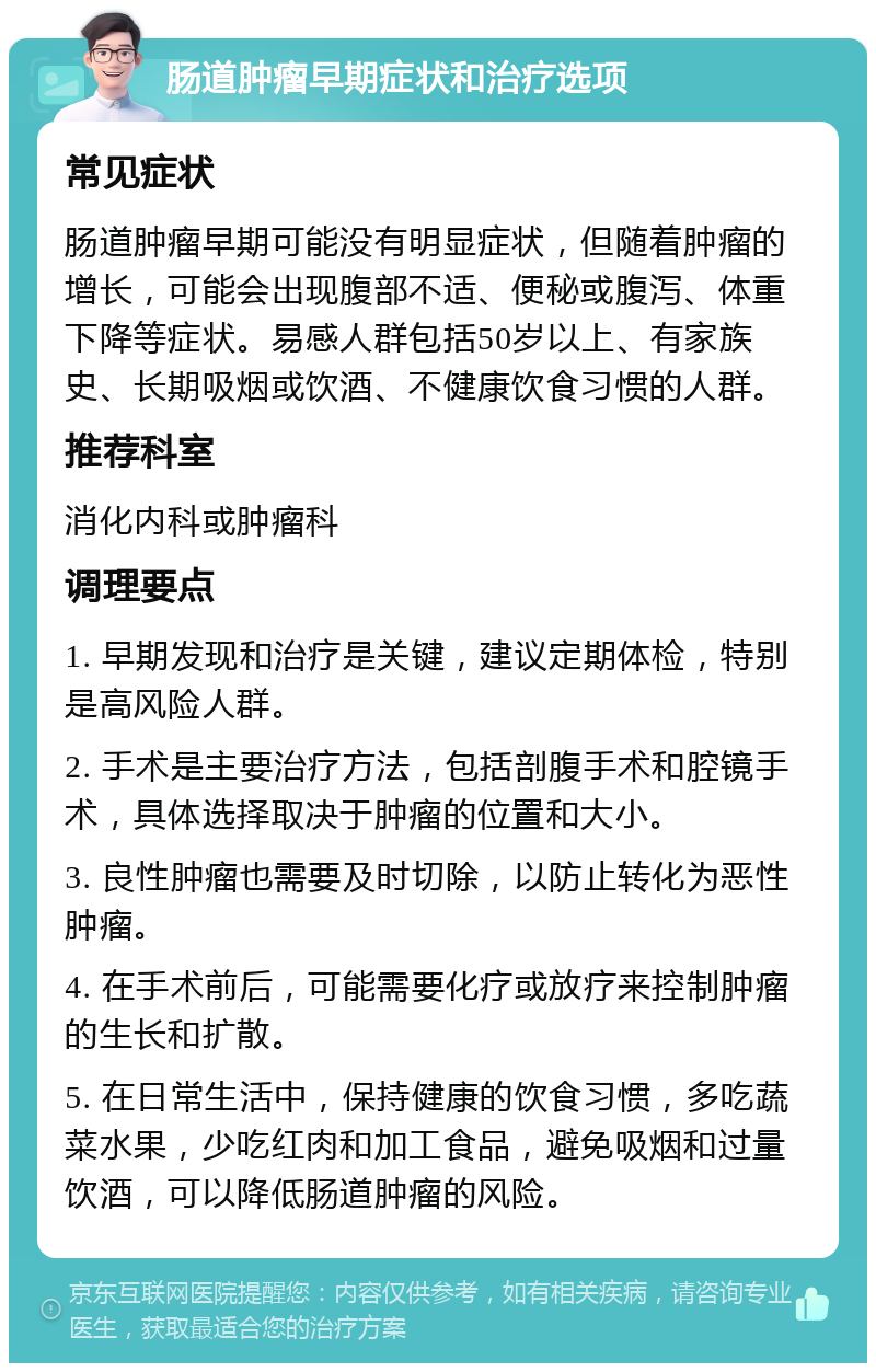 肠道肿瘤早期症状和治疗选项 常见症状 肠道肿瘤早期可能没有明显症状，但随着肿瘤的增长，可能会出现腹部不适、便秘或腹泻、体重下降等症状。易感人群包括50岁以上、有家族史、长期吸烟或饮酒、不健康饮食习惯的人群。 推荐科室 消化内科或肿瘤科 调理要点 1. 早期发现和治疗是关键，建议定期体检，特别是高风险人群。 2. 手术是主要治疗方法，包括剖腹手术和腔镜手术，具体选择取决于肿瘤的位置和大小。 3. 良性肿瘤也需要及时切除，以防止转化为恶性肿瘤。 4. 在手术前后，可能需要化疗或放疗来控制肿瘤的生长和扩散。 5. 在日常生活中，保持健康的饮食习惯，多吃蔬菜水果，少吃红肉和加工食品，避免吸烟和过量饮酒，可以降低肠道肿瘤的风险。