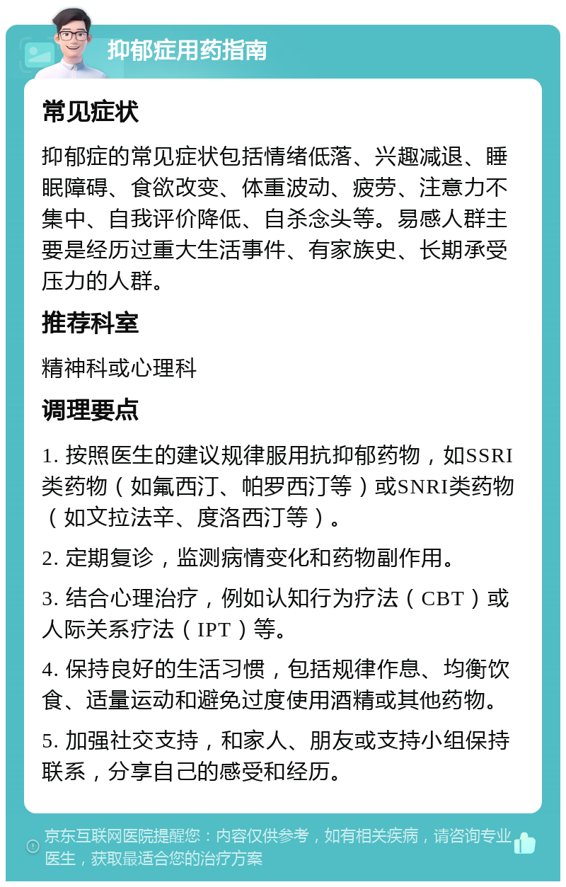 抑郁症用药指南 常见症状 抑郁症的常见症状包括情绪低落、兴趣减退、睡眠障碍、食欲改变、体重波动、疲劳、注意力不集中、自我评价降低、自杀念头等。易感人群主要是经历过重大生活事件、有家族史、长期承受压力的人群。 推荐科室 精神科或心理科 调理要点 1. 按照医生的建议规律服用抗抑郁药物，如SSRI类药物（如氟西汀、帕罗西汀等）或SNRI类药物（如文拉法辛、度洛西汀等）。 2. 定期复诊，监测病情变化和药物副作用。 3. 结合心理治疗，例如认知行为疗法（CBT）或人际关系疗法（IPT）等。 4. 保持良好的生活习惯，包括规律作息、均衡饮食、适量运动和避免过度使用酒精或其他药物。 5. 加强社交支持，和家人、朋友或支持小组保持联系，分享自己的感受和经历。