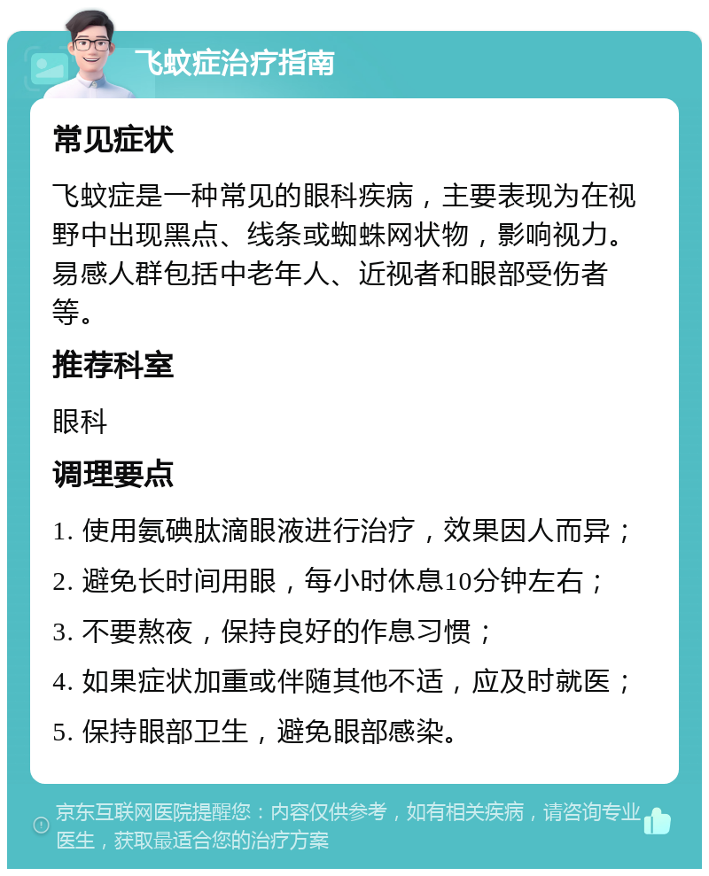 飞蚊症治疗指南 常见症状 飞蚊症是一种常见的眼科疾病，主要表现为在视野中出现黑点、线条或蜘蛛网状物，影响视力。易感人群包括中老年人、近视者和眼部受伤者等。 推荐科室 眼科 调理要点 1. 使用氨碘肽滴眼液进行治疗，效果因人而异； 2. 避免长时间用眼，每小时休息10分钟左右； 3. 不要熬夜，保持良好的作息习惯； 4. 如果症状加重或伴随其他不适，应及时就医； 5. 保持眼部卫生，避免眼部感染。