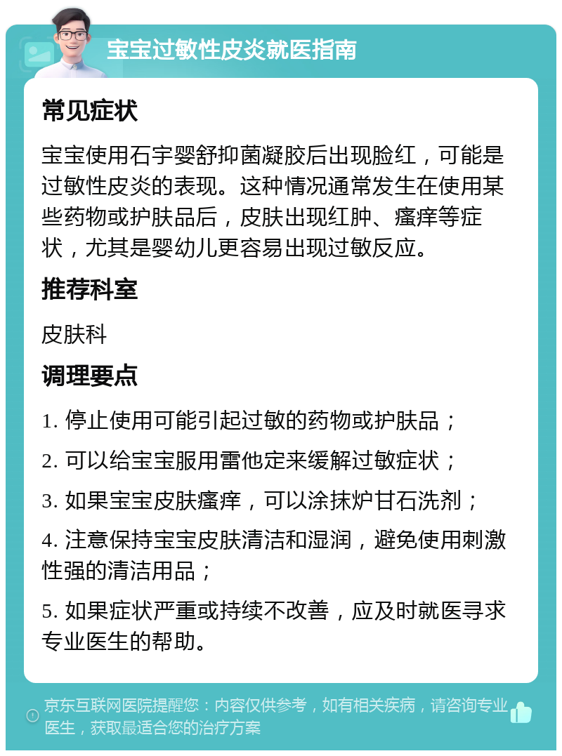 宝宝过敏性皮炎就医指南 常见症状 宝宝使用石宇婴舒抑菌凝胶后出现脸红，可能是过敏性皮炎的表现。这种情况通常发生在使用某些药物或护肤品后，皮肤出现红肿、瘙痒等症状，尤其是婴幼儿更容易出现过敏反应。 推荐科室 皮肤科 调理要点 1. 停止使用可能引起过敏的药物或护肤品； 2. 可以给宝宝服用雷他定来缓解过敏症状； 3. 如果宝宝皮肤瘙痒，可以涂抹炉甘石洗剂； 4. 注意保持宝宝皮肤清洁和湿润，避免使用刺激性强的清洁用品； 5. 如果症状严重或持续不改善，应及时就医寻求专业医生的帮助。