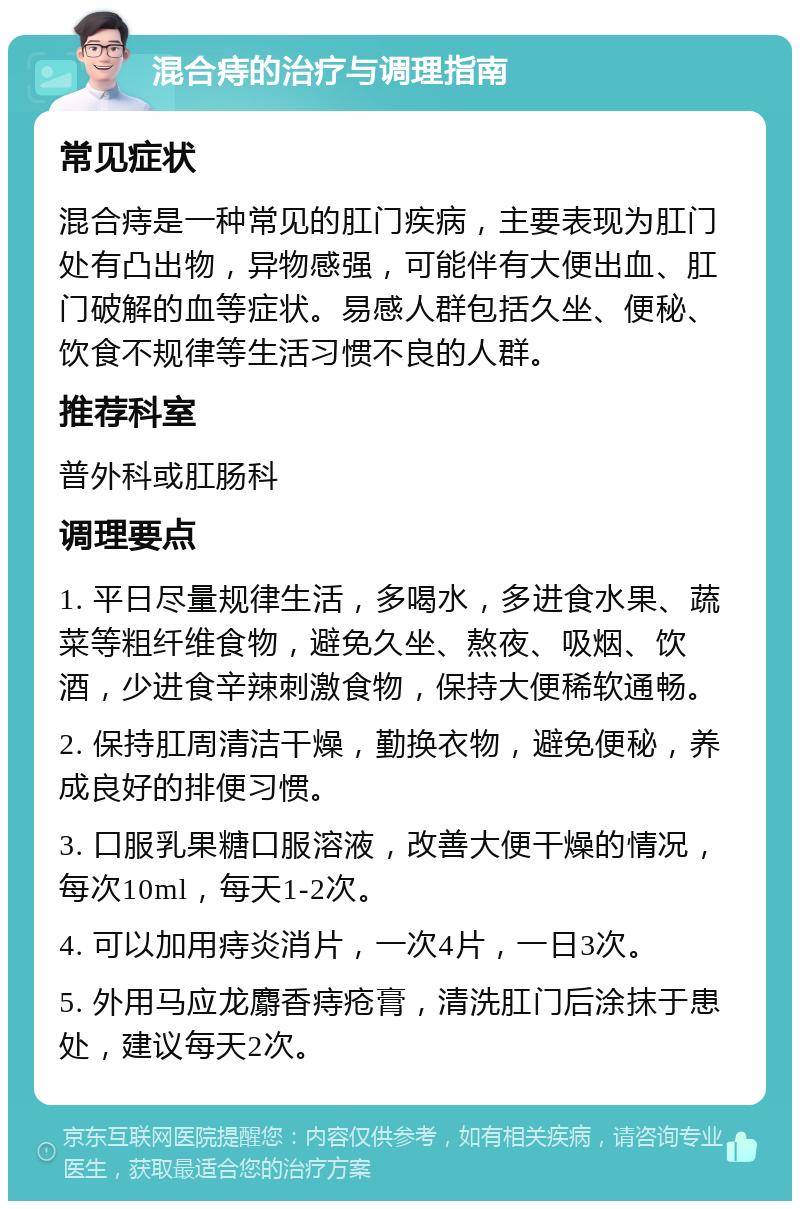 混合痔的治疗与调理指南 常见症状 混合痔是一种常见的肛门疾病，主要表现为肛门处有凸出物，异物感强，可能伴有大便出血、肛门破解的血等症状。易感人群包括久坐、便秘、饮食不规律等生活习惯不良的人群。 推荐科室 普外科或肛肠科 调理要点 1. 平日尽量规律生活，多喝水，多进食水果、蔬菜等粗纤维食物，避免久坐、熬夜、吸烟、饮酒，少进食辛辣刺激食物，保持大便稀软通畅。 2. 保持肛周清洁干燥，勤换衣物，避免便秘，养成良好的排便习惯。 3. 口服乳果糖口服溶液，改善大便干燥的情况，每次10ml，每天1-2次。 4. 可以加用痔炎消片，一次4片，一日3次。 5. 外用马应龙麝香痔疮膏，清洗肛门后涂抹于患处，建议每天2次。