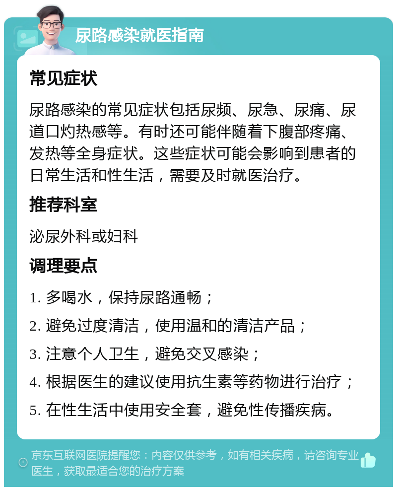 尿路感染就医指南 常见症状 尿路感染的常见症状包括尿频、尿急、尿痛、尿道口灼热感等。有时还可能伴随着下腹部疼痛、发热等全身症状。这些症状可能会影响到患者的日常生活和性生活，需要及时就医治疗。 推荐科室 泌尿外科或妇科 调理要点 1. 多喝水，保持尿路通畅； 2. 避免过度清洁，使用温和的清洁产品； 3. 注意个人卫生，避免交叉感染； 4. 根据医生的建议使用抗生素等药物进行治疗； 5. 在性生活中使用安全套，避免性传播疾病。