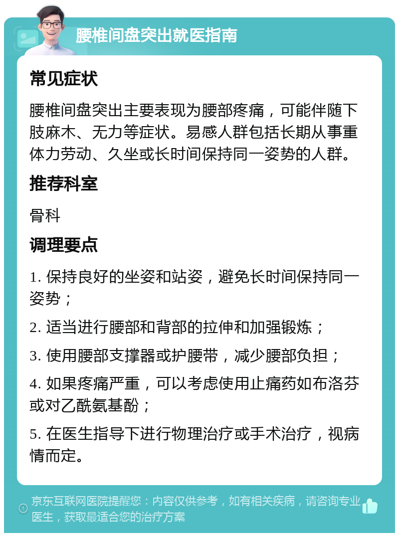 腰椎间盘突出就医指南 常见症状 腰椎间盘突出主要表现为腰部疼痛，可能伴随下肢麻木、无力等症状。易感人群包括长期从事重体力劳动、久坐或长时间保持同一姿势的人群。 推荐科室 骨科 调理要点 1. 保持良好的坐姿和站姿，避免长时间保持同一姿势； 2. 适当进行腰部和背部的拉伸和加强锻炼； 3. 使用腰部支撑器或护腰带，减少腰部负担； 4. 如果疼痛严重，可以考虑使用止痛药如布洛芬或对乙酰氨基酚； 5. 在医生指导下进行物理治疗或手术治疗，视病情而定。