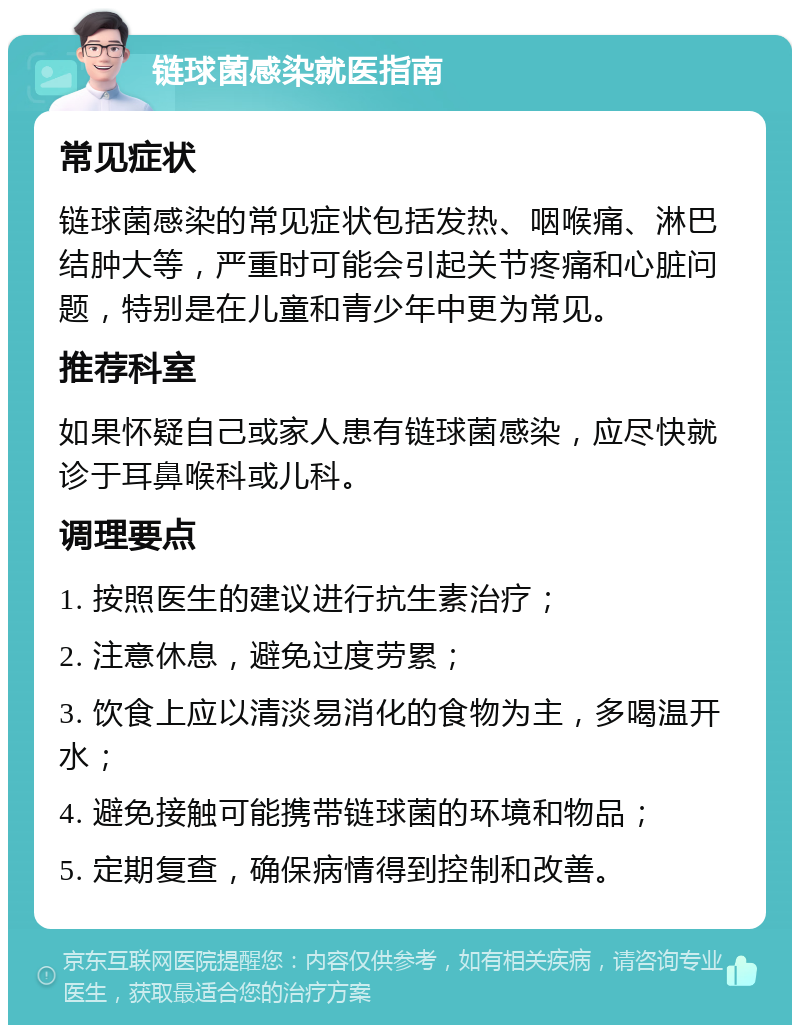 链球菌感染就医指南 常见症状 链球菌感染的常见症状包括发热、咽喉痛、淋巴结肿大等，严重时可能会引起关节疼痛和心脏问题，特别是在儿童和青少年中更为常见。 推荐科室 如果怀疑自己或家人患有链球菌感染，应尽快就诊于耳鼻喉科或儿科。 调理要点 1. 按照医生的建议进行抗生素治疗； 2. 注意休息，避免过度劳累； 3. 饮食上应以清淡易消化的食物为主，多喝温开水； 4. 避免接触可能携带链球菌的环境和物品； 5. 定期复查，确保病情得到控制和改善。