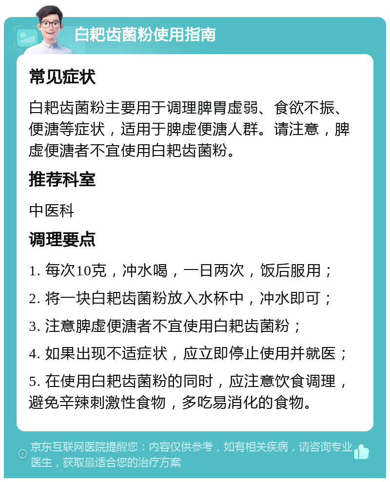 白耙齿菌粉使用指南 常见症状 白耙齿菌粉主要用于调理脾胃虚弱、食欲不振、便溏等症状，适用于脾虚便溏人群。请注意，脾虚便溏者不宜使用白耙齿菌粉。 推荐科室 中医科 调理要点 1. 每次10克，冲水喝，一日两次，饭后服用； 2. 将一块白耙齿菌粉放入水杯中，冲水即可； 3. 注意脾虚便溏者不宜使用白耙齿菌粉； 4. 如果出现不适症状，应立即停止使用并就医； 5. 在使用白耙齿菌粉的同时，应注意饮食调理，避免辛辣刺激性食物，多吃易消化的食物。