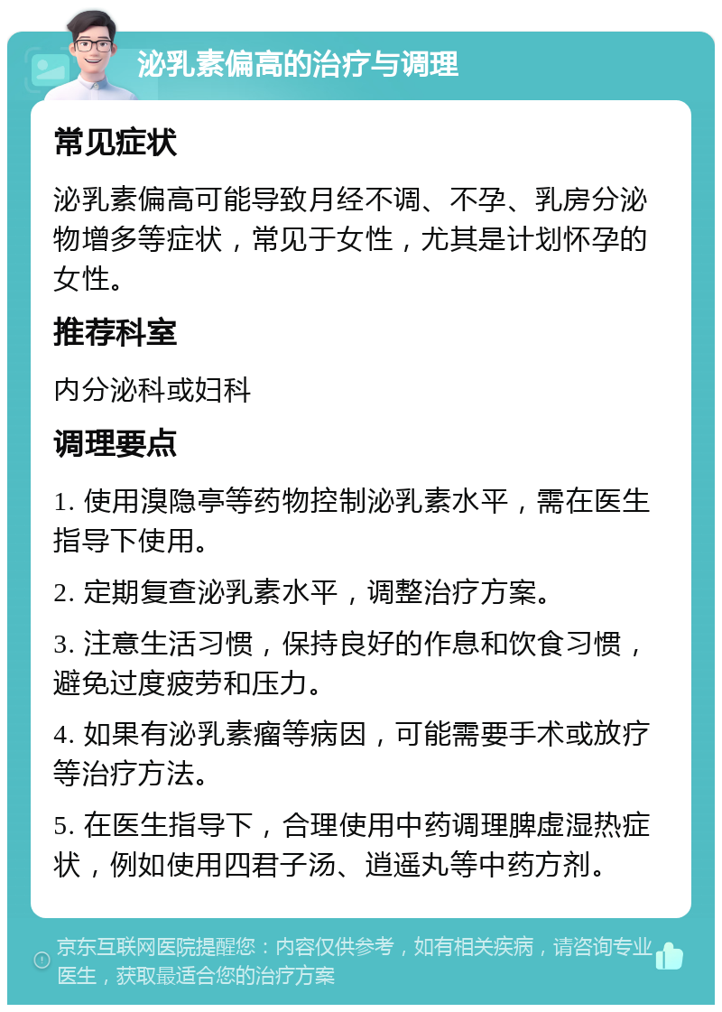 泌乳素偏高的治疗与调理 常见症状 泌乳素偏高可能导致月经不调、不孕、乳房分泌物增多等症状，常见于女性，尤其是计划怀孕的女性。 推荐科室 内分泌科或妇科 调理要点 1. 使用溴隐亭等药物控制泌乳素水平，需在医生指导下使用。 2. 定期复查泌乳素水平，调整治疗方案。 3. 注意生活习惯，保持良好的作息和饮食习惯，避免过度疲劳和压力。 4. 如果有泌乳素瘤等病因，可能需要手术或放疗等治疗方法。 5. 在医生指导下，合理使用中药调理脾虚湿热症状，例如使用四君子汤、逍遥丸等中药方剂。