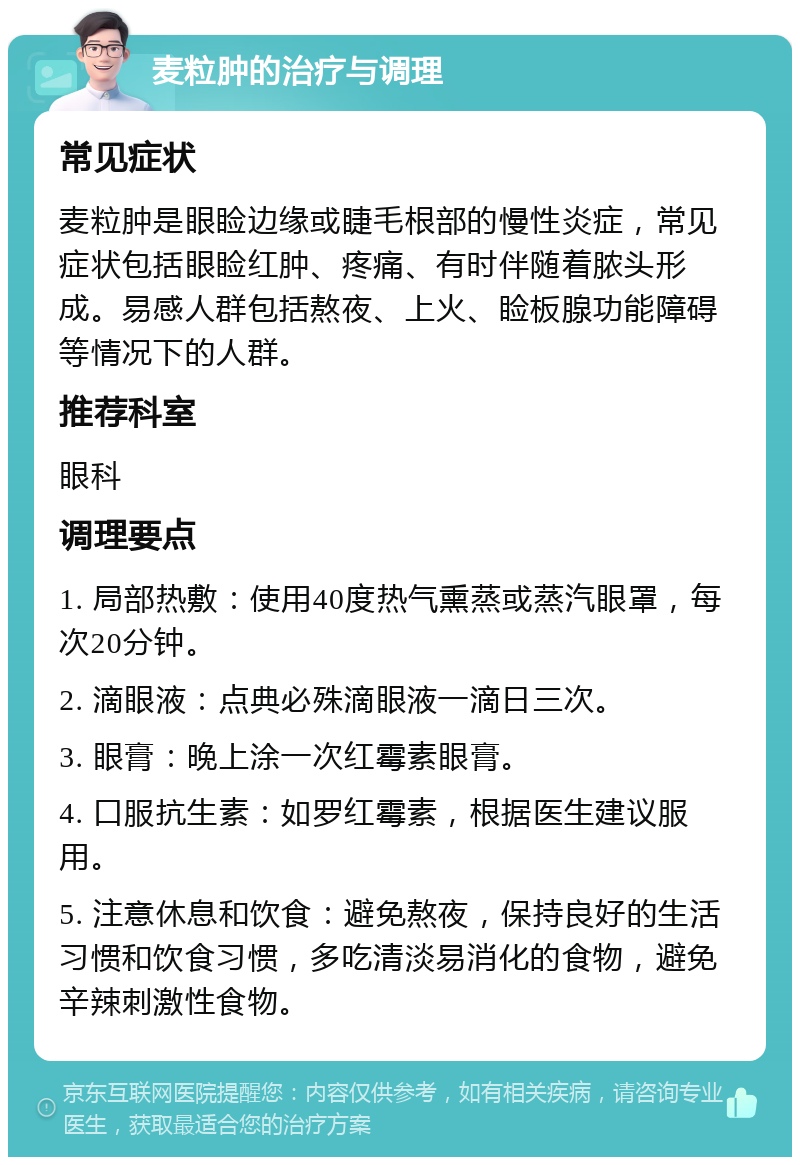 麦粒肿的治疗与调理 常见症状 麦粒肿是眼睑边缘或睫毛根部的慢性炎症，常见症状包括眼睑红肿、疼痛、有时伴随着脓头形成。易感人群包括熬夜、上火、睑板腺功能障碍等情况下的人群。 推荐科室 眼科 调理要点 1. 局部热敷：使用40度热气熏蒸或蒸汽眼罩，每次20分钟。 2. 滴眼液：点典必殊滴眼液一滴日三次。 3. 眼膏：晚上涂一次红霉素眼膏。 4. 口服抗生素：如罗红霉素，根据医生建议服用。 5. 注意休息和饮食：避免熬夜，保持良好的生活习惯和饮食习惯，多吃清淡易消化的食物，避免辛辣刺激性食物。