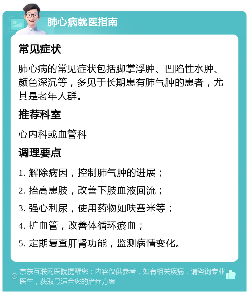 肺心病就医指南 常见症状 肺心病的常见症状包括脚掌浮肿、凹陷性水肿、颜色深沉等，多见于长期患有肺气肿的患者，尤其是老年人群。 推荐科室 心内科或血管科 调理要点 1. 解除病因，控制肺气肿的进展； 2. 抬高患肢，改善下肢血液回流； 3. 强心利尿，使用药物如呋塞米等； 4. 扩血管，改善体循环瘀血； 5. 定期复查肝肾功能，监测病情变化。