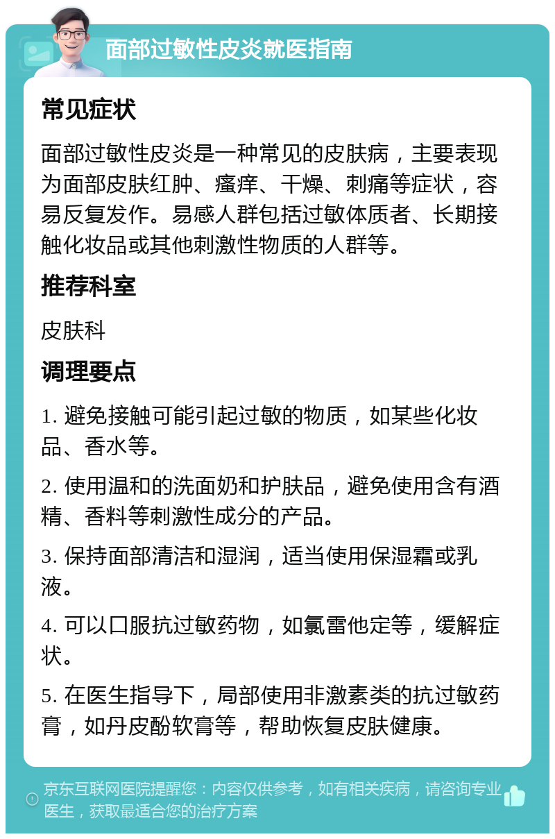 面部过敏性皮炎就医指南 常见症状 面部过敏性皮炎是一种常见的皮肤病，主要表现为面部皮肤红肿、瘙痒、干燥、刺痛等症状，容易反复发作。易感人群包括过敏体质者、长期接触化妆品或其他刺激性物质的人群等。 推荐科室 皮肤科 调理要点 1. 避免接触可能引起过敏的物质，如某些化妆品、香水等。 2. 使用温和的洗面奶和护肤品，避免使用含有酒精、香料等刺激性成分的产品。 3. 保持面部清洁和湿润，适当使用保湿霜或乳液。 4. 可以口服抗过敏药物，如氯雷他定等，缓解症状。 5. 在医生指导下，局部使用非激素类的抗过敏药膏，如丹皮酚软膏等，帮助恢复皮肤健康。