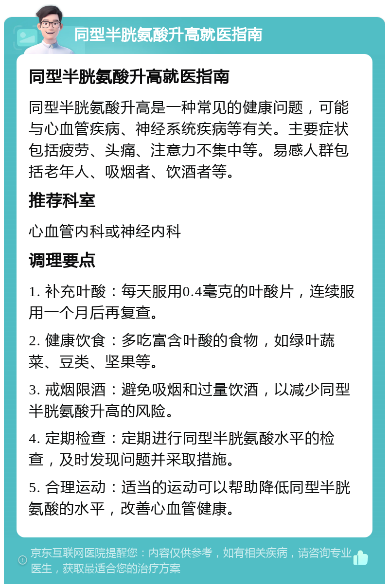 同型半胱氨酸升高就医指南 同型半胱氨酸升高就医指南 同型半胱氨酸升高是一种常见的健康问题，可能与心血管疾病、神经系统疾病等有关。主要症状包括疲劳、头痛、注意力不集中等。易感人群包括老年人、吸烟者、饮酒者等。 推荐科室 心血管内科或神经内科 调理要点 1. 补充叶酸：每天服用0.4毫克的叶酸片，连续服用一个月后再复查。 2. 健康饮食：多吃富含叶酸的食物，如绿叶蔬菜、豆类、坚果等。 3. 戒烟限酒：避免吸烟和过量饮酒，以减少同型半胱氨酸升高的风险。 4. 定期检查：定期进行同型半胱氨酸水平的检查，及时发现问题并采取措施。 5. 合理运动：适当的运动可以帮助降低同型半胱氨酸的水平，改善心血管健康。