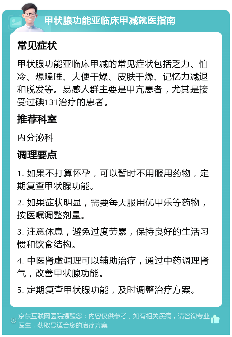 甲状腺功能亚临床甲减就医指南 常见症状 甲状腺功能亚临床甲减的常见症状包括乏力、怕冷、想瞌睡、大便干燥、皮肤干燥、记忆力减退和脱发等。易感人群主要是甲亢患者，尤其是接受过碘131治疗的患者。 推荐科室 内分泌科 调理要点 1. 如果不打算怀孕，可以暂时不用服用药物，定期复查甲状腺功能。 2. 如果症状明显，需要每天服用优甲乐等药物，按医嘱调整剂量。 3. 注意休息，避免过度劳累，保持良好的生活习惯和饮食结构。 4. 中医肾虚调理可以辅助治疗，通过中药调理肾气，改善甲状腺功能。 5. 定期复查甲状腺功能，及时调整治疗方案。