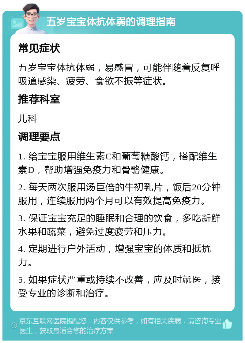 五岁宝宝体抗体弱的调理指南 常见症状 五岁宝宝体抗体弱，易感冒，可能伴随着反复呼吸道感染、疲劳、食欲不振等症状。 推荐科室 儿科 调理要点 1. 给宝宝服用维生素C和葡萄糖酸钙，搭配维生素D，帮助增强免疫力和骨骼健康。 2. 每天两次服用汤巨倍的牛初乳片，饭后20分钟服用，连续服用两个月可以有效提高免疫力。 3. 保证宝宝充足的睡眠和合理的饮食，多吃新鲜水果和蔬菜，避免过度疲劳和压力。 4. 定期进行户外活动，增强宝宝的体质和抵抗力。 5. 如果症状严重或持续不改善，应及时就医，接受专业的诊断和治疗。