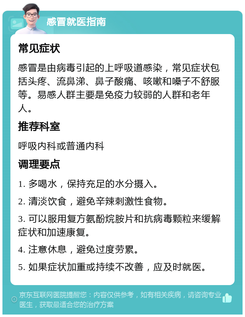 感冒就医指南 常见症状 感冒是由病毒引起的上呼吸道感染，常见症状包括头疼、流鼻涕、鼻子酸痛、咳嗽和嗓子不舒服等。易感人群主要是免疫力较弱的人群和老年人。 推荐科室 呼吸内科或普通内科 调理要点 1. 多喝水，保持充足的水分摄入。 2. 清淡饮食，避免辛辣刺激性食物。 3. 可以服用复方氨酚烷胺片和抗病毒颗粒来缓解症状和加速康复。 4. 注意休息，避免过度劳累。 5. 如果症状加重或持续不改善，应及时就医。