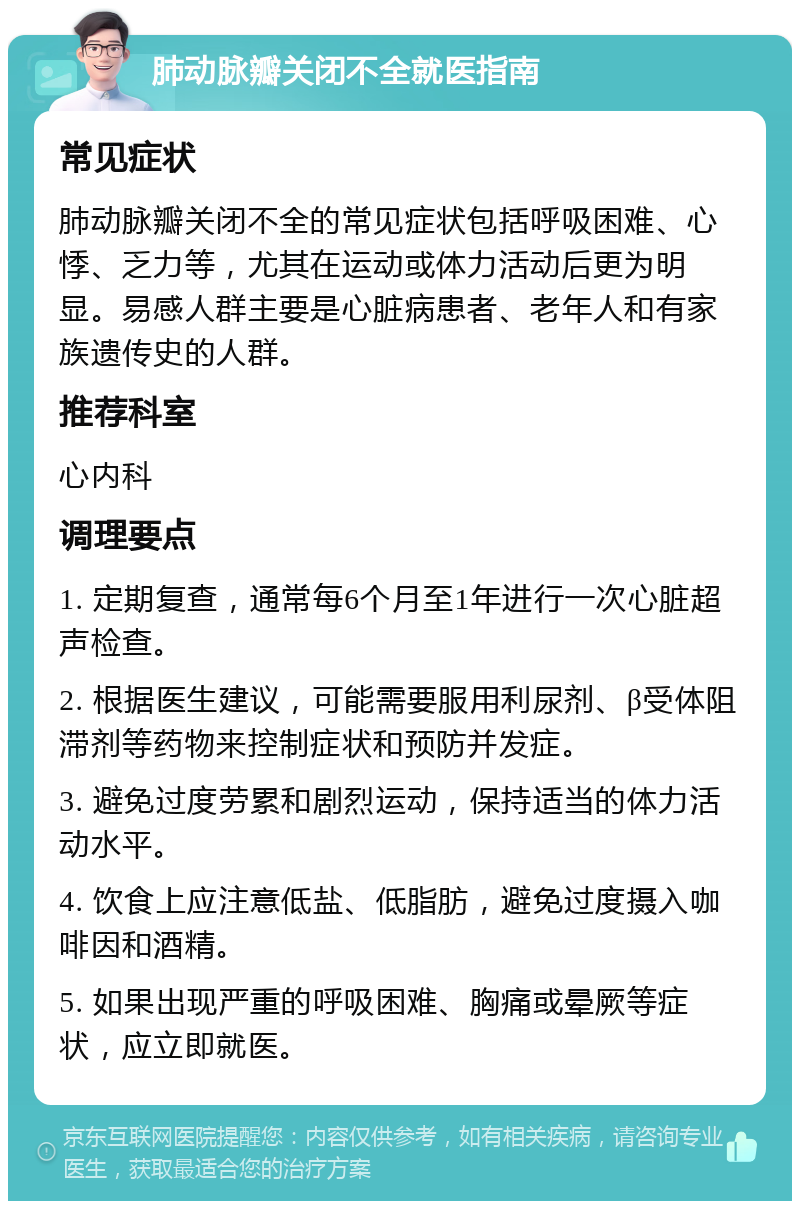 肺动脉瓣关闭不全就医指南 常见症状 肺动脉瓣关闭不全的常见症状包括呼吸困难、心悸、乏力等，尤其在运动或体力活动后更为明显。易感人群主要是心脏病患者、老年人和有家族遗传史的人群。 推荐科室 心内科 调理要点 1. 定期复查，通常每6个月至1年进行一次心脏超声检查。 2. 根据医生建议，可能需要服用利尿剂、β受体阻滞剂等药物来控制症状和预防并发症。 3. 避免过度劳累和剧烈运动，保持适当的体力活动水平。 4. 饮食上应注意低盐、低脂肪，避免过度摄入咖啡因和酒精。 5. 如果出现严重的呼吸困难、胸痛或晕厥等症状，应立即就医。