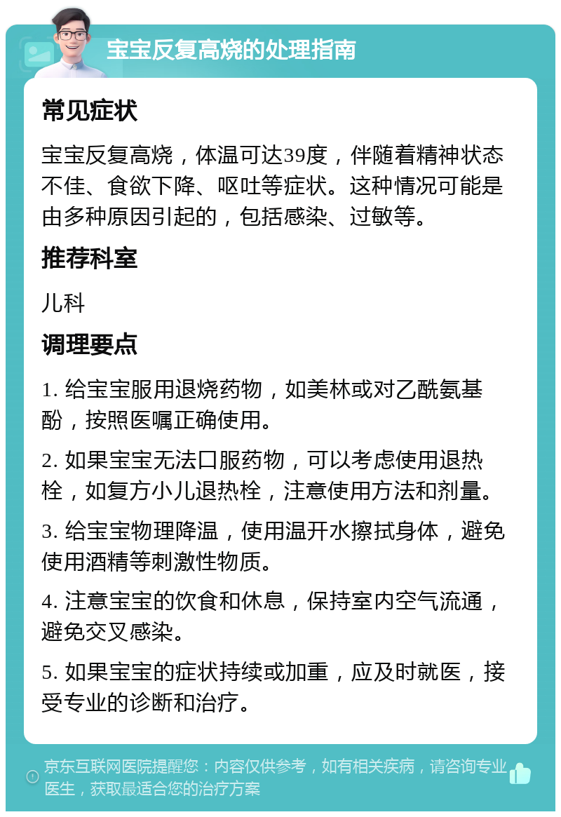 宝宝反复高烧的处理指南 常见症状 宝宝反复高烧，体温可达39度，伴随着精神状态不佳、食欲下降、呕吐等症状。这种情况可能是由多种原因引起的，包括感染、过敏等。 推荐科室 儿科 调理要点 1. 给宝宝服用退烧药物，如美林或对乙酰氨基酚，按照医嘱正确使用。 2. 如果宝宝无法口服药物，可以考虑使用退热栓，如复方小儿退热栓，注意使用方法和剂量。 3. 给宝宝物理降温，使用温开水擦拭身体，避免使用酒精等刺激性物质。 4. 注意宝宝的饮食和休息，保持室内空气流通，避免交叉感染。 5. 如果宝宝的症状持续或加重，应及时就医，接受专业的诊断和治疗。