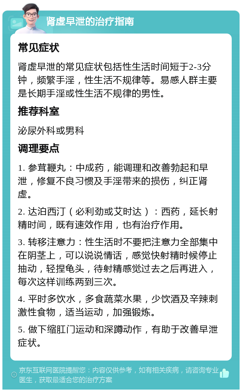 肾虚早泄的治疗指南 常见症状 肾虚早泄的常见症状包括性生活时间短于2-3分钟，频繁手淫，性生活不规律等。易感人群主要是长期手淫或性生活不规律的男性。 推荐科室 泌尿外科或男科 调理要点 1. 参茸鞭丸：中成药，能调理和改善勃起和早泄，修复不良习惯及手淫带来的损伤，纠正肾虚。 2. 达泊西汀（必利劲或艾时达）：西药，延长射精时间，既有速效作用，也有治疗作用。 3. 转移注意力：性生活时不要把注意力全部集中在阴茎上，可以说说情话，感觉快射精时候停止抽动，轻捏龟头，待射精感觉过去之后再进入，每次这样训练两到三次。 4. 平时多饮水，多食蔬菜水果，少饮酒及辛辣刺激性食物，适当运动，加强锻炼。 5. 做下缩肛门运动和深蹲动作，有助于改善早泄症状。