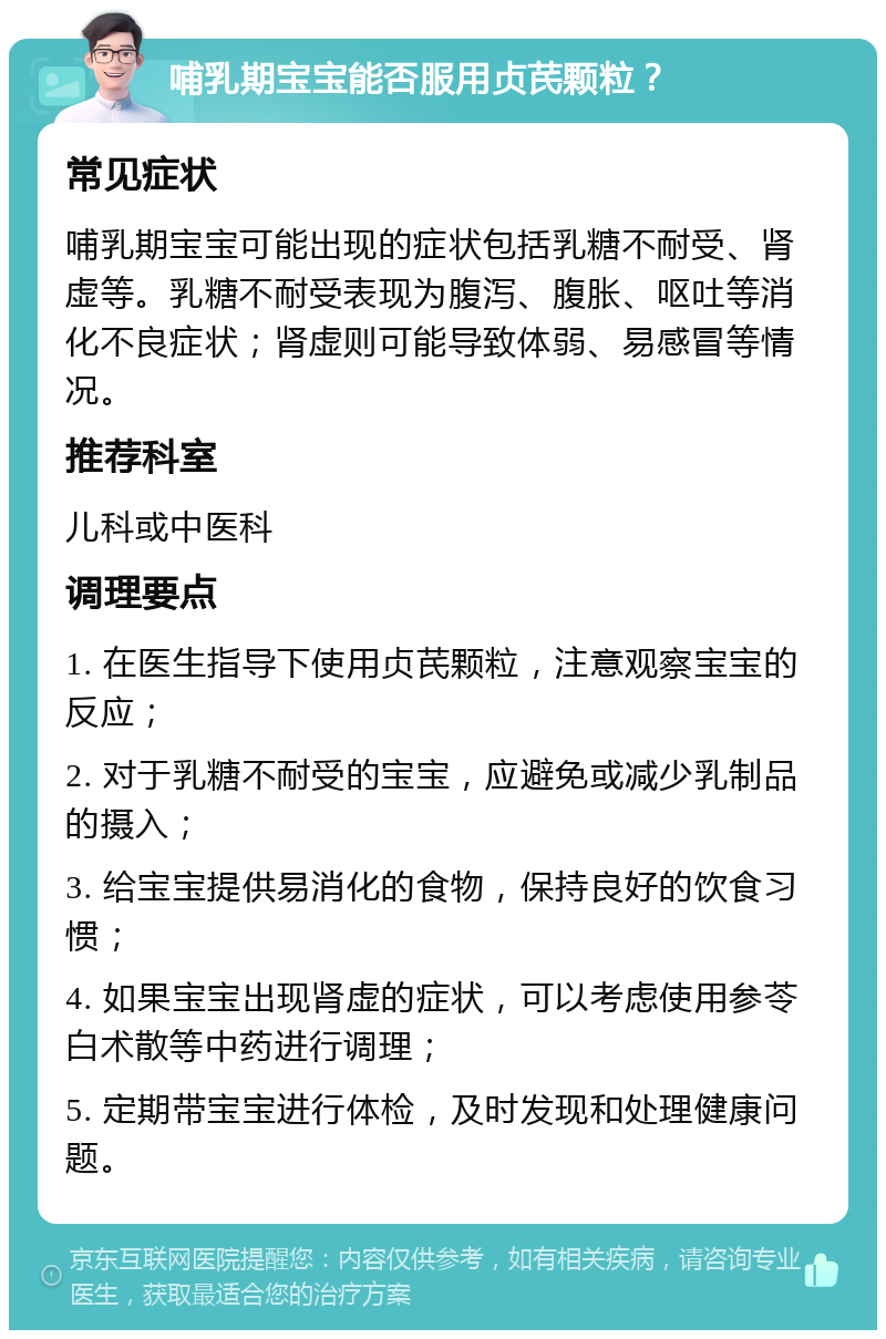 哺乳期宝宝能否服用贞芪颗粒？ 常见症状 哺乳期宝宝可能出现的症状包括乳糖不耐受、肾虚等。乳糖不耐受表现为腹泻、腹胀、呕吐等消化不良症状；肾虚则可能导致体弱、易感冒等情况。 推荐科室 儿科或中医科 调理要点 1. 在医生指导下使用贞芪颗粒，注意观察宝宝的反应； 2. 对于乳糖不耐受的宝宝，应避免或减少乳制品的摄入； 3. 给宝宝提供易消化的食物，保持良好的饮食习惯； 4. 如果宝宝出现肾虚的症状，可以考虑使用参苓白术散等中药进行调理； 5. 定期带宝宝进行体检，及时发现和处理健康问题。